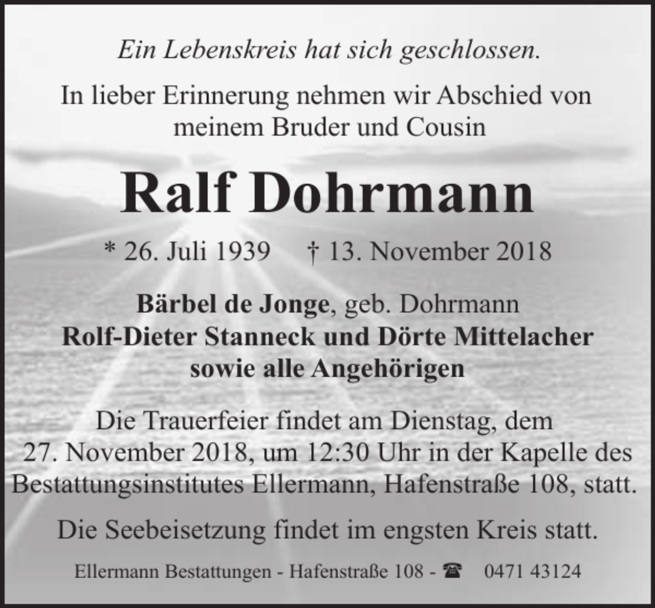 <p>Ein Lebenskreis hat sich geschlossen.<br />In lieber Erinnerung nehmen wir Abschied von<br />meinem Bruder und Cousin</p><p>Ralf Dohrmann<br />* 26. Juli 1939</p><p>† 13. November 2018</p><p>Bärbel de Jonge, geb. Dohrmann<br />Rolf-Dieter Stanneck und Dörte Mittelacher<br />sowie alle Angehörigen<br />Die Trauerfeier findet am Dienstag, dem<br />27. November 2018, um 12:30 Uhr in der Kapelle des<br />Bestattungsinstitutes Ellermann, Hafenstraße 108, statt.<br />Die Seebeisetzung findet im engsten Kreis statt.<br />Ellermann Bestattungen - Hafenstraße 108 - (</p><p>0471 43124</p>