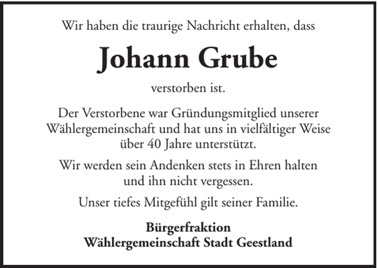 <p>Wir haben die traurige Nachricht erhalten, dass</p><p>Johann Grube<br />verstorben ist.<br />Der Verstorbene war Gründungsmitglied unserer<br />Wählergemeinschaft und hat uns in vielfältiger Weise<br />über 40 Jahre unterstützt.<br />Wir werden sein Andenken stets in Ehren halten<br />und ihn nicht vergessen.<br />Unser tiefes Mitgefühl gilt seiner Familie.<br />Bürgerfraktion<br />Wählergemeinschaft Stadt Geestland</p>