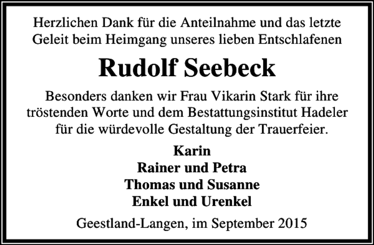 <p>Herzlichen Dank für die Anteilnahme und das letzte<br />Geleit beim Heimgang unseres lieben Entschlafenen</p><p>Rudolf Seebeck<br />Besonders danken wir Frau Vikarin Stark für ihre<br />tröstenden Worte und dem Bestattungsinstitut Hadeler<br />für die würdevolle Gestaltung der Trauerfeier.<br />Karin<br />Rainer und Petra<br />Thomas und Susanne<br />Enkel und Urenkel<br />Geestland-Langen, im September 2015</p>