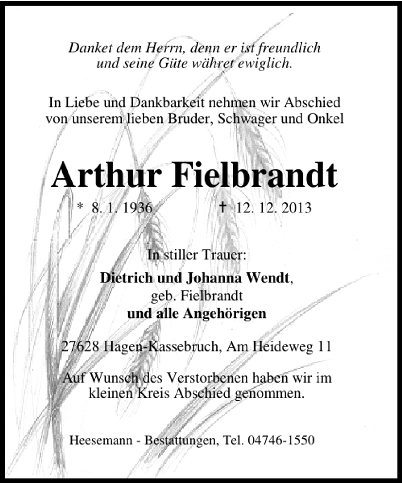 <p>Danket dem Herrn, denn er ist freundlich<br />und seine Güte währet ewiglich.<br />In Liebe und Dankbarkeit nehmen wir Abschied<br />von unserem lieben Bruder, Schwager und Onkel</p><p>Arthur Fielbrandt<br />* 8. 1. 1936</p><p>12. 12. 2013</p><p>In stiller Trauer:<br />Dietrich und Johanna Wendt,<br />geb. Fielbrandt<br />und alle Angehörigen<br />27628 Hagen-Kassebruch, Am Heideweg 11<br />Auf Wunsch des Verstorbenen haben wir im<br />kleinen Kreis Abschied genommen.<br />Heesemann - Bestattungen, Tel. 04746-1550</p>