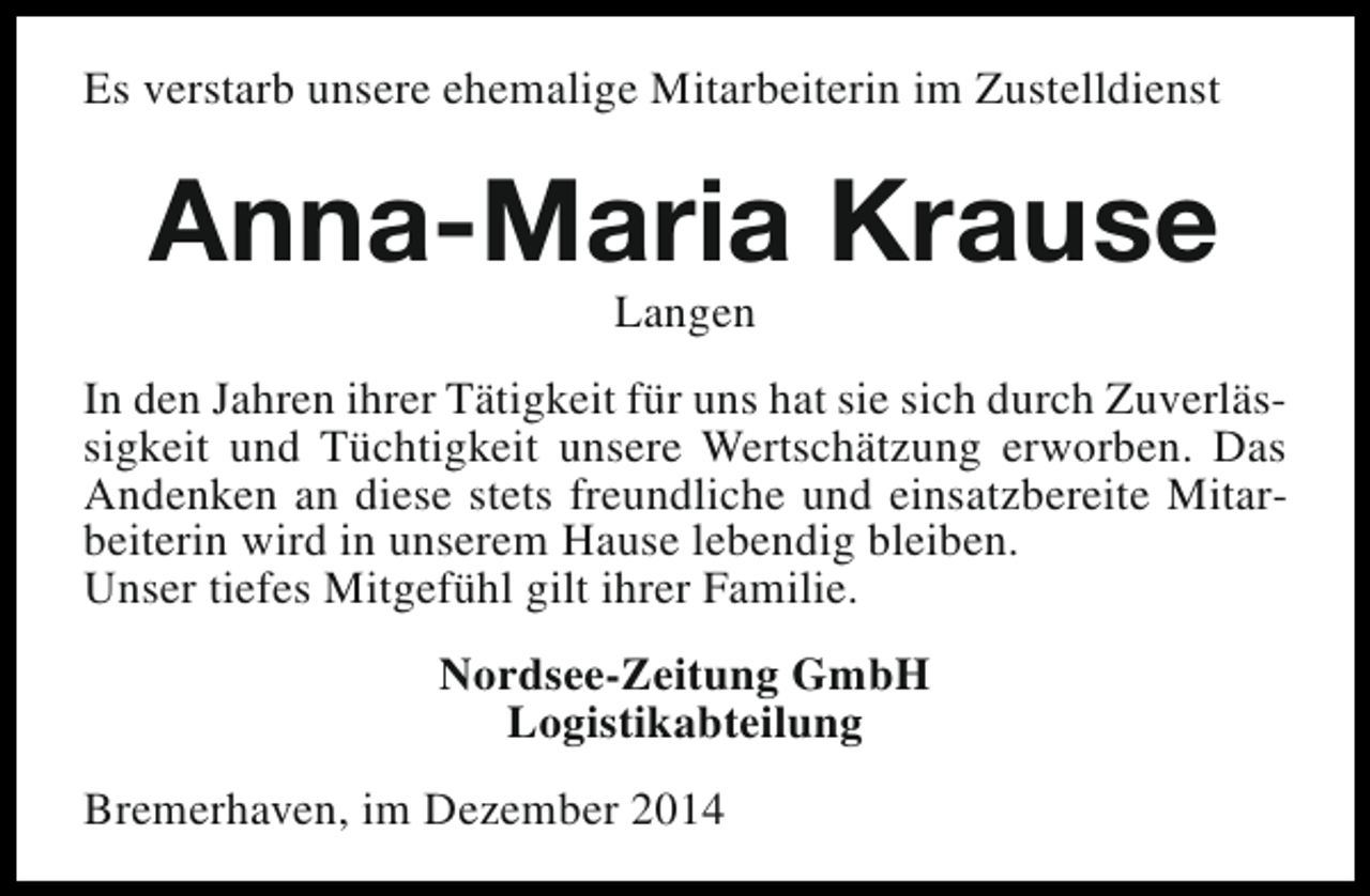 <p>Es verstarb unsere ehemalige Mitarbeiterin im Zustelldienst</p><p>Anna-Maria Krause<br />Langen</p><p>In den Jahren ihrer Tätigkeit für uns hat sie sich durch Zuverlässigkeit und Tüchtigkeit unsere Wertschätzung erworben. Das<br />Andenken an diese stets freundliche und einsatzbereite Mitarbeiterin wird in unserem Hause lebendig bleiben.<br />Unser tiefes Mitgefühl gilt ihrer Familie.<br />Nordsee-Zeitung GmbH<br />Logistikabteilung<br />Bremerhaven, im Dezember 2014</p>
