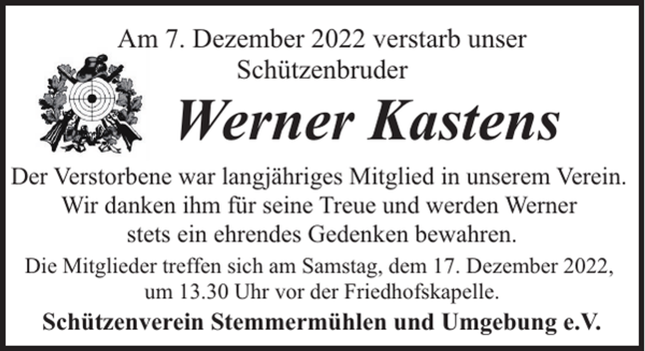 <p>Am 7. Dezember 2022 verstarb unser<br />Schützenbruder</p><p>Werner Kastens</p><p>Der Verstorbene war langjähriges Mitglied in unserem Verein.<br />Wir danken ihm für seine Treue und werden Werner<br />stets ein ehrendes Gedenken bewahren.<br />Die Mitglieder treffen sich am Samstag, dem 17. Dezember 2022,<br />um 13.30 Uhr vor der Friedhofskapelle.</p><p>Schützenverein Stemmermühlen und Umgebung e.V.</p>
