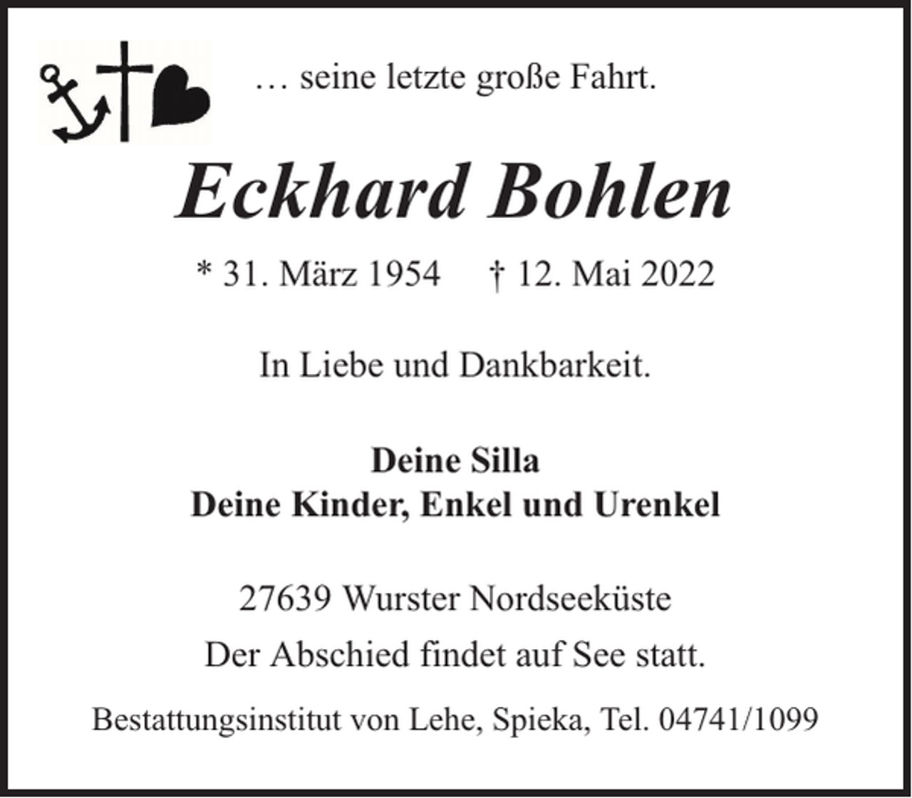 <p>… seine letzte große Fahrt.</p><p>Eckhard Bohlen<br />* 31. März 1954</p><p>† 12. Mai 2022</p><p>In Liebe und Dankbarkeit.<br />Deine Silla<br />Deine Kinder, Enkel und Urenkel<br />27639 Wurster Nordseeküste<br />Der Abschied findet auf See statt.<br />Bestattungsinstitut von Lehe, Spieka, Tel. 04741/1099</p>