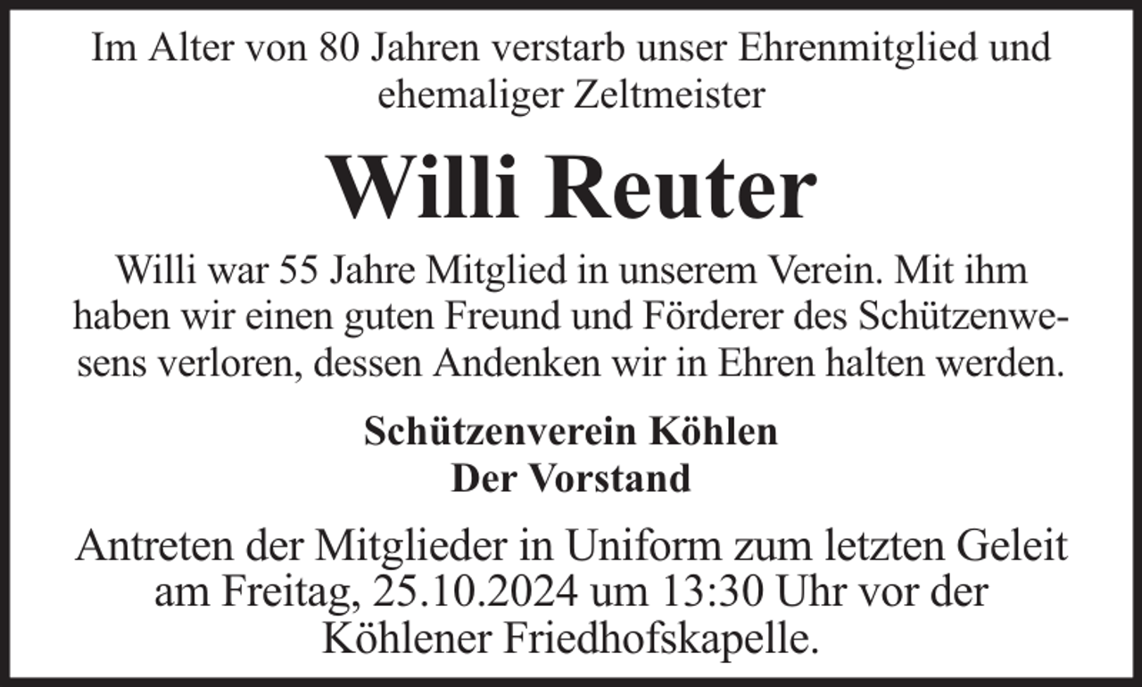 <p>Im Alter von 80 Jahren verstarb unser Ehrenmitglied und<br />ehemaliger Zeltmeister</p><p>Willi Reuter</p><p>Willi war 55 Jahre Mitglied in unserem Verein. Mit ihm<br />haben wir einen guten Freund und Förderer des Schützenwesens verloren, dessen Andenken wir in Ehren halten werden.<br />Schützenverein Köhlen<br />Der Vorstand</p><p>Antreten der Mitglieder in Uniform zum letzten Geleit<br />am Freitag, 25.10.2024 um 13:30 Uhr vor der<br />Köhlener Friedhofskapelle.</p>