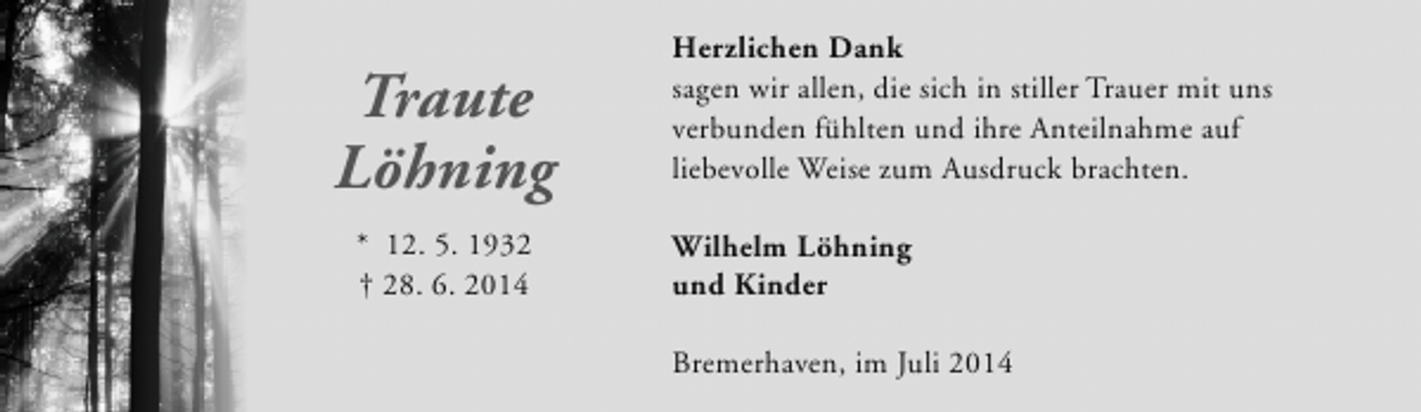 <p>Traute<br />Löhning<br />* 12. 5. 1932<br />† 28. 6. 2014</p><p>Herzlichen Dank<br />sagen wir allen, die sich in stiller Trauer mit uns<br />verbunden fühlten und ihre Anteilnahme auf<br />liebevolle Weise zum Ausdruck brachten.<br />Wilhelm Löhning<br />und Kinder<br />Bremerhaven, im Juli 2014</p>