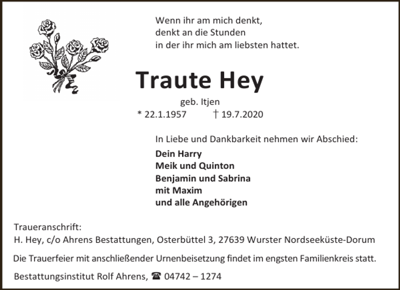 <p>Wenn ihr am mich denkt,<br />denkt an die Stunden<br />in der ihr mich am liebsten hattet.</p><p>Traute Hey<br />geb. Itjen<br />* 22.1.1957<br />† 19.7.2020</p><p>In Liebe und Dankbarkeit nehmen wir Abschied:<br />Dein Harry<br />Meik und Quinton<br />Benjamin und Sabrina<br />mit Maxim<br />und alle Angehörigen<br />Traueranschrift:<br />H. Hey, c/o Ahrens Bestattungen, Osterbüttel 3, 27639 Wurster Nordseeküste-Dorum<br />Die Trauerfeier mit anschließender Urnenbeisetzung findet im engsten Familienkreis statt.<br />Bestattungsinstitut Rolf Ahrens,  04742 – 1274</p>