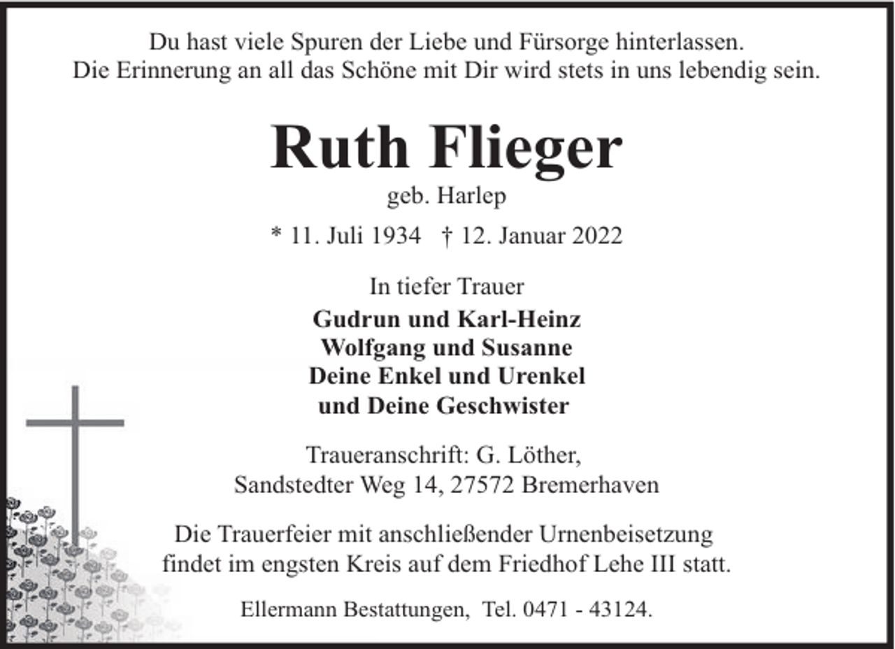 <p>Du hast viele Spuren der Liebe und Fürsorge hinterlassen.<br />Die Erinnerung an all das Schöne mit Dir wird stets in uns lebendig sein.</p><p>Ruth Flieger<br />geb. Harlep</p><p>* 11. Juli 1934 † 12. Januar 2022<br />In tiefer Trauer<br />Gudrun und Karl-Heinz<br />Wolfgang und Susanne<br />Deine Enkel und Urenkel<br />und Deine Geschwister<br />Traueranschrift: G. Löther,<br />Sandstedter Weg 14, 27572 Bremerhaven<br />Die Trauerfeier mit anschließender Urnenbeisetzung<br />findet im engsten Kreis auf dem Friedhof Lehe III statt.<br />Ellermann Bestattungen, Tel. 0471 - 43124.</p>