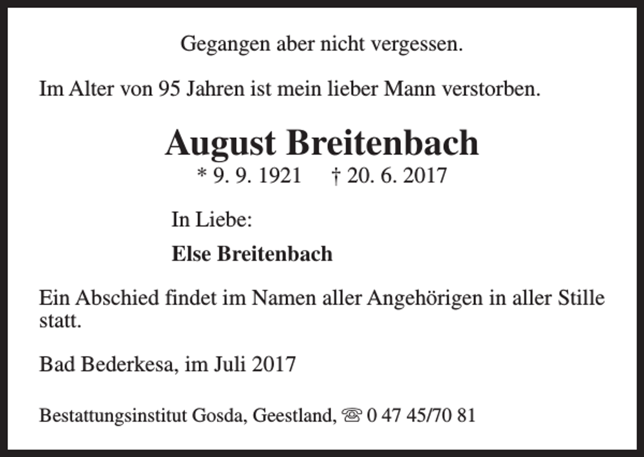 <p>Gegangen aber nicht vergessen.<br />Im Alter von 95 Jahren ist mein lieber Mann verstorben.</p><p>August Breitenbach<br />* 9. 9. 1921</p><p>† 20. 6. 2017</p><p>In Liebe:<br />Else Breitenbach<br />Ein Abschied findet im Namen aller Angehörigen in aller Stille<br />statt.<br />Bad Bederkesa, im Juli 2017<br />Bestattungsinstitut Gosda, Geestland, s 0 47 45/70 81</p>