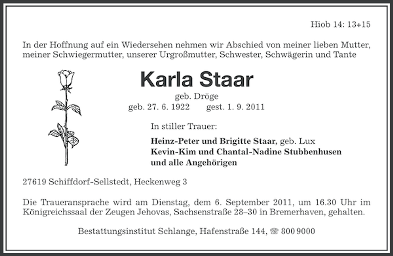 <p>Hiob 14: 13+15<br />In der Hoffnung auf ein Wiedersehen nehmen wir Abschied von meiner lieben Mutter,<br />meiner Schwiegermutter, unserer Urgroßmutter, Schwester, Schwägerin und Tante</p><p>Karla Staar<br />geb. Dröge<br />geb. 27. 6. 1922<br />gest. 1. 9. 2011<br />In stiller Trauer:<br />Heinz-Peter und Brigitte Staar, geb. Lux<br />Kevin-Kim und Chantal-Nadine Stubbenhusen<br />und alle Angehörigen<br />27619 Schiffdorf-Sellstedt, Heckenweg 3<br />Die Traueransprache wird am Dienstag, dem 6. September 2011, um 16.30 Uhr im<br />Königreichssaal der Zeugen Jehovas, Sachsenstraße 28–30 in Bremerhaven, gehalten.<br />Bestattungsinstitut Schlange, Hafenstraße 144, 800 9000</p>