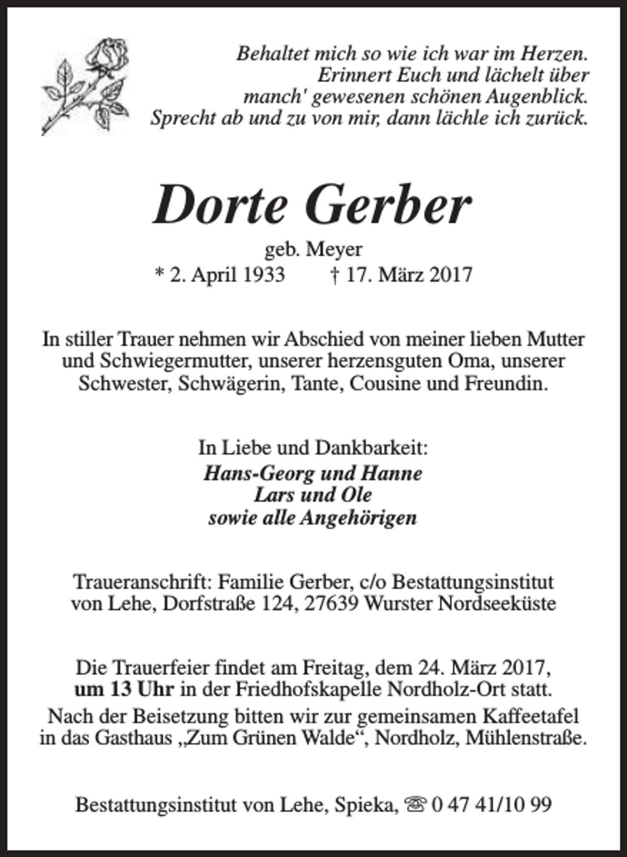 <p>Behaltet mich so wie ich war im Herzen.<br />Erinnert Euch und lächelt über<br />manch' gewesenen schönen Augenblick.<br />Sprecht ab und zu von mir, dann lächle ich zurück.</p><p>Dorte Gerber</p><p>geb. Meyer<br />* 2. April 1933<br />† 17. März 2017<br />In stiller Trauer nehmen wir Abschied von meiner lieben Mutter<br />und Schwiegermutter, unserer herzensguten Oma, unserer<br />Schwester, Schwägerin, Tante, Cousine und Freundin.<br />In Liebe und Dankbarkeit:<br />Hans-Georg und Hanne<br />Lars und Ole<br />sowie alle Angehörigen<br />Traueranschrift: Familie Gerber, c/o Bestattungsinstitut<br />von Lehe, Dorfstraße 124, 27639 Wurster Nordseeküste<br />Die Trauerfeier findet am Freitag, dem 24. März 2017,<br />um 13 Uhr in der Friedhofskapelle Nordholz-Ort statt.<br />Nach der Beisetzung bitten wir zur gemeinsamen Kaffeetafel<br />in das Gasthaus „Zum Grünen Walde“, Nordholz, Mühlenstraße.<br />Bestattungsinstitut von Lehe, Spieka, s 0 47 41/10 99</p>