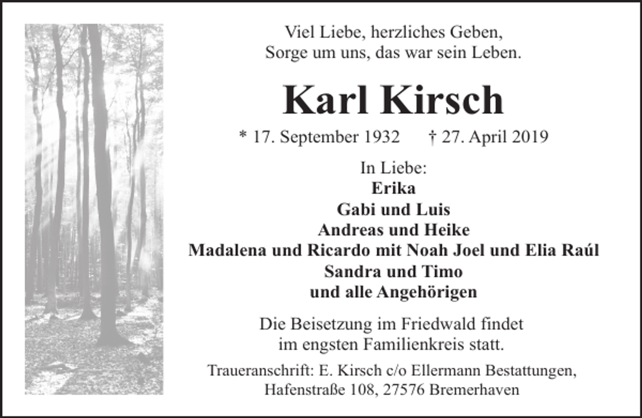 <p>Viel Liebe, herzliches Geben,<br />Sorge um uns, das war sein Leben.</p><p>Karl Kirsch</p><p>* 17. September 1932</p><p>† 27. April 2019</p><p>In Liebe:<br />Erika<br />Gabi und Luis<br />Andreas und Heike<br />Madalena und Ricardo mit Noah Joel und Elia Raúl<br />Sandra und Timo<br />und alle Angehörigen<br />Die Beisetzung im Friedwald findet<br />im engsten Familienkreis statt.<br />Traueranschrift: E. Kirsch c/o Ellermann Bestattungen,<br />Hafenstraße 108, 27576 Bremerhaven</p>