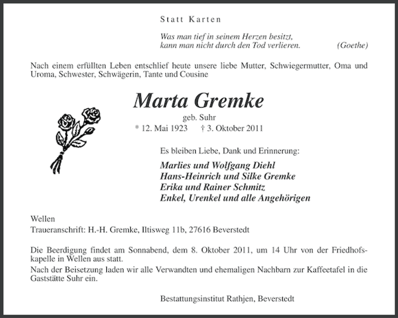 <p>Statt Karten<br />Was man tief in seinem Herzen besitzt,<br />kann man nicht durch den Tod verlieren.</p><p>(Goethe)</p><p>Nach einem erfüllten Leben entschlief heute unsere liebe Mutter, Schwiegermutter, Oma und<br />Uroma, Schwester, Schwägerin, Tante und Cousine</p><p>Marta Gremke<br />geb. Suhr<br />* 12. Mai 1923 † 3. Oktober 2011<br />Es bleiben Liebe, Dank und Erinnerung:</p><p>Marlies und Wolfgang Diehl<br />Hans-Heinrich und Silke Gremke<br />Erika und Rainer Schmitz<br />Enkel, Urenkel und alle Angehörigen<br />Wellen<br />Traueranschrift: H.-H. Gremke, Iltisweg 11b, 27616 Beverstedt<br />Die Beerdigung findet am Sonnabend, dem 8. Oktober 2011, um 14 Uhr von der Friedhofskapelle in Wellen aus statt.<br />Nach der Beisetzung laden wir alle Verwandten und ehemaligen Nachbarn zur Kaffeetafel in die<br />Gaststätte Suhr ein.<br />Bestattungsinstitut Rathjen, Beverstedt</p>
