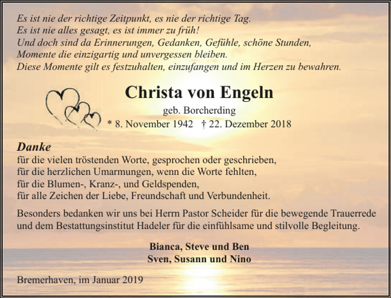 <p>Es ist nie der richtige Zeitpunkt, es nie der richtige Tag.<br />Es ist nie alles gesagt, es ist immer zu früh!<br />Und doch sind da Erinnerungen, Gedanken, Gefühle, schöne Stunden,<br />Momente die einzigartig und unvergessen bleiben.<br />Diese Momente gilt es festzuhalten, einzufangen und im Herzen zu bewahren.</p><p>Christa von Engeln</p><p>geb. Borcherding<br />* 8. November 1942 † 22. Dezember 2018</p><p>Danke</p><p>für die vielen tröstenden Worte, gesprochen oder geschrieben,<br />für die herzlichen Umarmungen, wenn die Worte fehlten,<br />für die Blumen-, Kranz-, und Geldspenden,<br />für alle Zeichen der Liebe, Freundschaft und Verbundenheit.<br />Besonders bedanken wir uns bei Herrn Pastor Scheider für die bewegende Trauerrede<br />und dem Bestattungsinstitut Hadeler für die einfühlsame und stilvolle Begleitung.<br />Bianca, Steve und Ben<br />Sven, Susann und Nino<br />Bremerhaven, im Januar 2019</p>