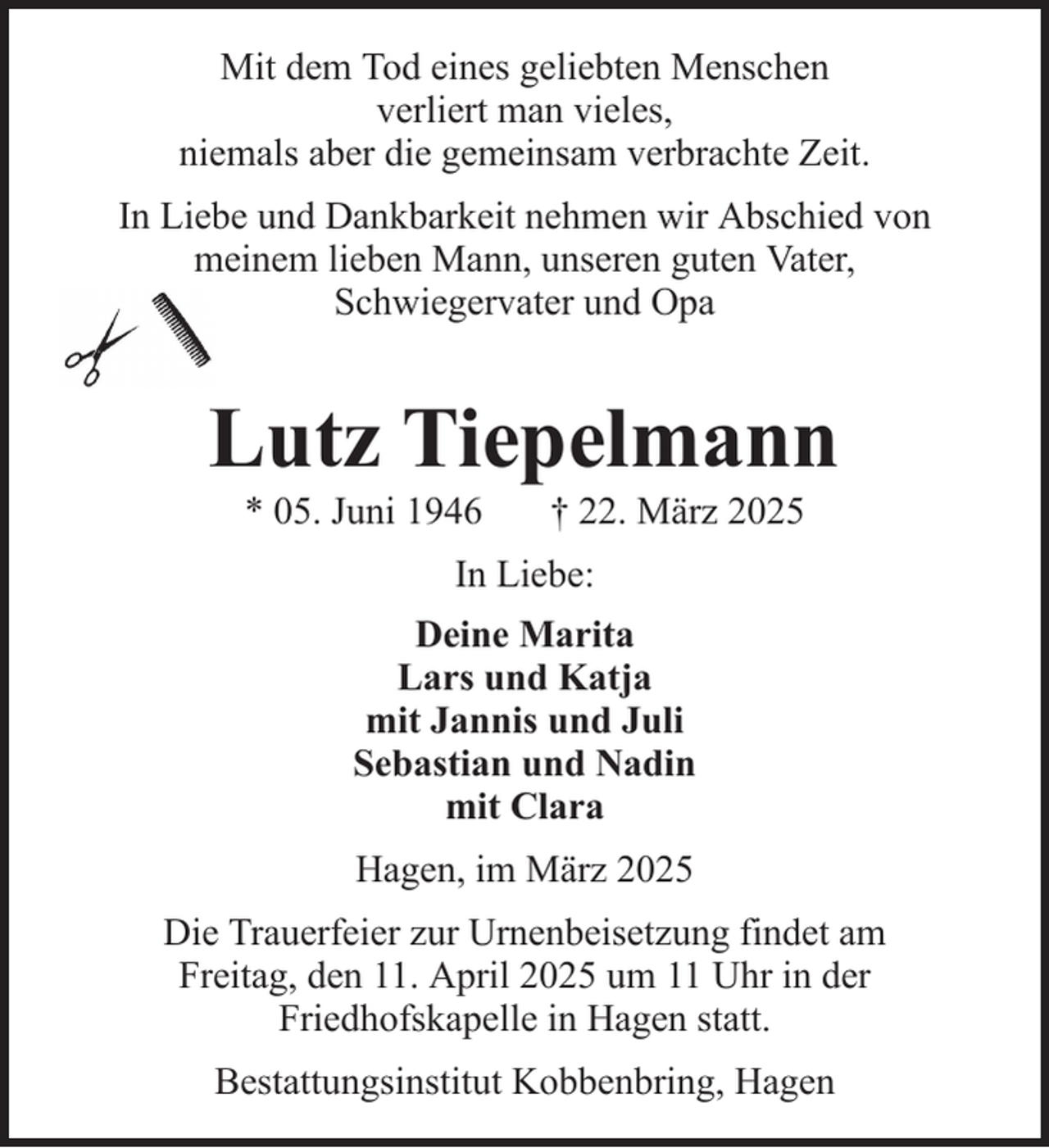 <p>Mit dem Tod eines geliebten Menschen<br />verliert man vieles,<br />niemals aber die gemeinsam verbrachte Zeit.<br />In Liebe und Dankbarkeit nehmen wir Abschied von<br />meinem lieben Mann, unseren guten Vater,<br />Schwiegervater und Opa</p><p>Lutz Tiepelmann<br />* 05. Juni 1946</p><p>† 22. März 2025</p><p>In Liebe:<br />Deine Marita<br />Lars und Katja<br />mit Jannis und Juli<br />Sebastian und Nadin<br />mit Clara<br />Hagen, im März 2025<br />Die Trauerfeier zur Urnenbeisetzung findet am<br />Freitag, den 11. April 2025 um 11 Uhr in der<br />Friedhofskapelle in Hagen statt.<br />Bestattungsinstitut Kobbenbring, Hagen</p>