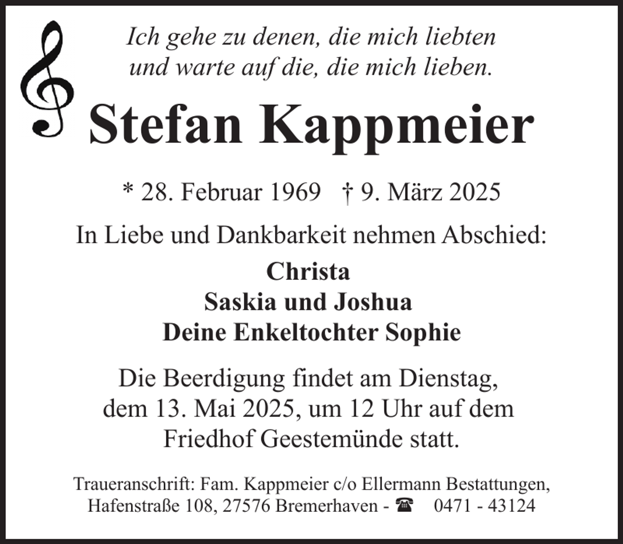 <p>Ich gehe zu denen, die mich liebten<br />und warte auf die, die mich lieben.</p><p>Stefan Kappmeier<br />* 28. Februar 1969 † 9. März 2025<br />In Liebe und Dankbarkeit nehmen Abschied:<br />Christa<br />Saskia und Joshua<br />Deine Enkeltochter Sophie<br />Die Beerdigung findet am Dienstag,<br />dem 13. Mai 2025, um 12 Uhr auf dem<br />Friedhof Geestemünde statt.<br />Traueranschrift: Fam. Kappmeier c/o Ellermann Bestattungen,<br />Hafenstraße 108, 27576 Bremerhaven - ( 0471 - 43124</p>