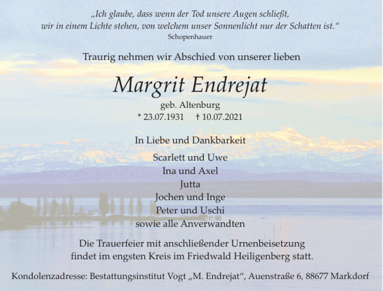 <p>„Ich glaube, dass wenn der Tod unsere Augen schließt,<br />wir in einem Lichte stehen, von welchem unser Sonnenlicht nur der Schatten ist.“<br />Schopenhauer</p><p>Traurig nehmen wir Abschied von unserer lieben</p><p>Margrit Endrejat<br />geb. Altenburg<br />* 23.07.1931 † 10.07.2021</p><p>In Liebe und Dankbarkeit<br />Scarlett und Uwe<br />Ina und Axel<br />Jutta<br />Jochen und Inge<br />Peter und Uschi<br />sowie alle Anverwandten<br />Die Trauerfeier mit anschließender Urnenbeisetzung<br />findet im engsten Kreis im Friedwald Heiligenberg statt.<br />Kondolenzadresse: Bestattungsinstitut Vogt „M. Endrejat“, Auenstraße 6, 88677 Markdorf</p>