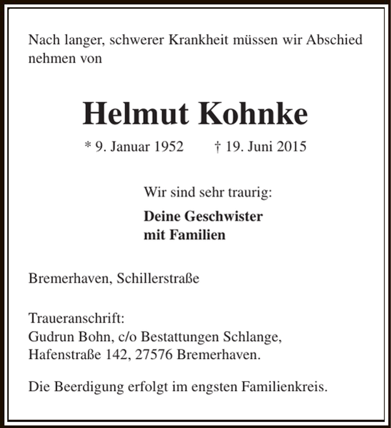 <p>Nach langer, schwerer Krankheit müssen wir Abschied<br />nehmen von</p><p>Helmut Kohnke<br />* 9. Januar 1952</p><p>† 19. Juni 2015</p><p>Wir sind sehr traurig:<br />Deine Geschwister<br />mit Familien<br />Bremerhaven, Schillerstraße<br />Traueranschrift:<br />Gudrun Bohn, c/o Bestattungen Schlange,<br />Hafenstraße 142, 27576 Bremerhaven.<br />Die Beerdigung erfolgt im engsten Familienkreis.</p>