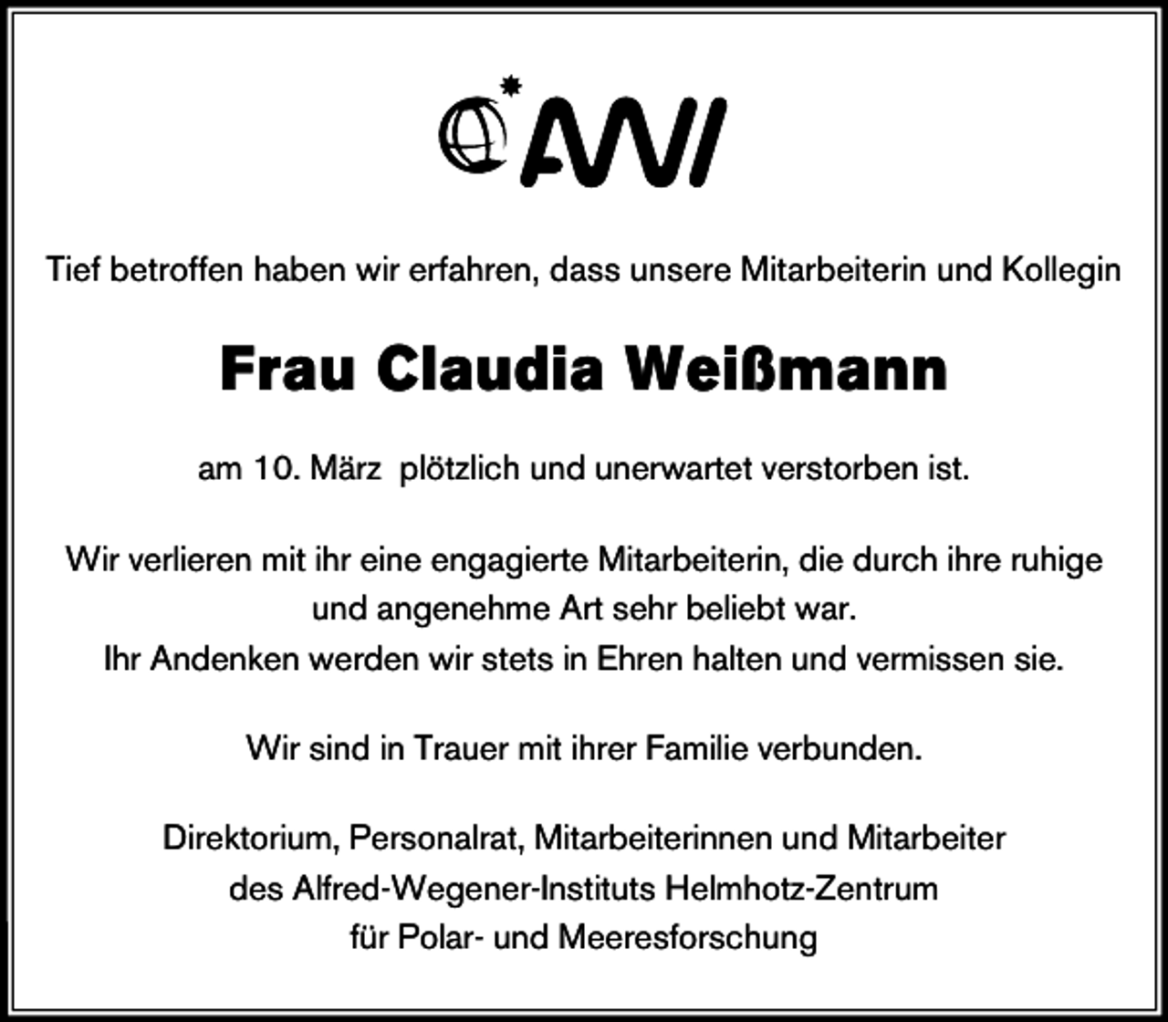 <p>Tief betroffen haben wir erfahren, dass unsere Mitarbeiterin und Kollegin</p><p>Frau Claudia Weißmann<br />am 10. März plötzlich und unerwartet verstorben ist.<br />Wir verlieren mit ihr eine engagierte Mitarbeiterin, die durch ihre ruhige<br />und angenehme Art sehr beliebt war.<br />Ihr Andenken werden wir stets in Ehren halten und vermissen sie.<br />Wir sind in Trauer mit ihrer Familie verbunden.<br />Direktorium, Personalrat, Mitarbeiterinnen und Mitarbeiter<br />des Alfred-Wegener-Instituts Helmhotz-Zentrum<br />für Polar- und Meeresforschung</p>