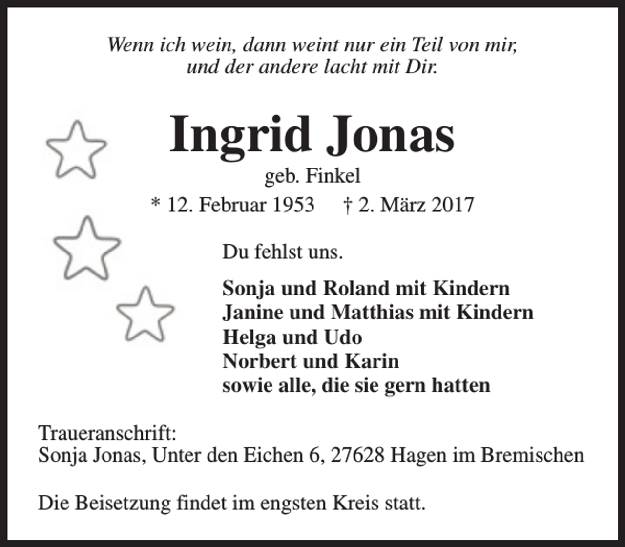 <p>Wenn ich wein, dann weint nur ein Teil von mir,<br />und der andere lacht mit Dir.</p><p>Ingrid Jonas</p><p>geb. Finkel<br />* 12. Februar 1953 † 2. März 2017<br />Du fehlst uns.<br />Sonja und Roland mit Kindern<br />Janine und Matthias mit Kindern<br />Helga und Udo<br />Norbert und Karin<br />sowie alle, die sie gern hatten<br />Traueranschrift:<br />Sonja Jonas, Unter den Eichen 6, 27628 Hagen im Bremischen<br />Die Beisetzung findet im engsten Kreis statt.</p>