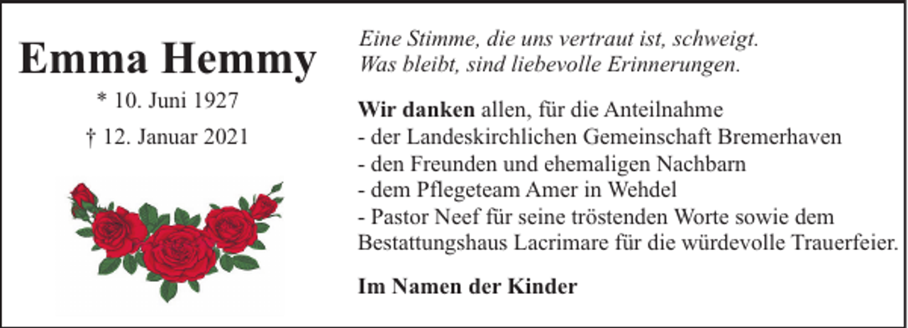 <p>Emma Hemmy<br />* 10. Juni 1927</p><p>† 12. Januar 2021</p><p>Eine Stimme, die uns vertraut ist, schweigt.<br />Was bleibt, sind liebevolle Erinnerungen.<br />Wir danken allen, für die Anteilnahme<br />- der Landeskirchlichen Gemeinschaft Bremerhaven<br />- den Freunden und ehemaligen Nachbarn<br />- dem Pflegeteam Amer in Wehdel<br />- Pastor Neef für seine tröstenden Worte sowie dem<br />Bestattungshaus Lacrimare für die würdevolle Trauerfeier.<br />Im Namen der Kinder</p>