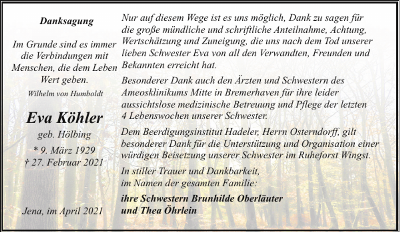 <p>Nur auf diesem Wege ist es uns möglich, Dank zu sagen für<br />die große mündliche und schriftliche Anteilnahme, Achtung,<br />Im Grunde sind es immer Wertschätzung und Zuneigung, die uns nach dem Tod unserer<br />die Verbindungen mit lieben Schwester Eva von all den Verwandten, Freunden und<br />Menschen, die dem Leben Bekannten erreicht hat.<br />Wert geben.<br />Besonderer Dank auch den Ärzten und Schwestern des<br />Ameosklinikums Mitte in Bremerhaven für ihre leider<br />Wilhelm von Humboldt<br />aussichtslose medizinische Betreuung und Pflege der letzten<br />4 Lebenswochen unserer Schwester.<br />Danksagung</p><p>Eva Köhler<br />geb. Hölbing</p><p>* 9. März 1929<br />† 27. Februar 2021</p><p>Jena, im April 2021</p><p>Dem Beerdigungsinstitut Hadeler, Herrn Osterndorff, gilt<br />besonderer Dank für die Unterstützung und Organisation einer<br />würdigen Beisetzung unserer Schwester im Ruheforst Wingst.<br />In stiller Trauer und Dankbarkeit,<br />im Namen der gesamten Familie:<br />ihre Schwestern Brunhilde Oberläuter<br />und Thea Öhrlein</p>