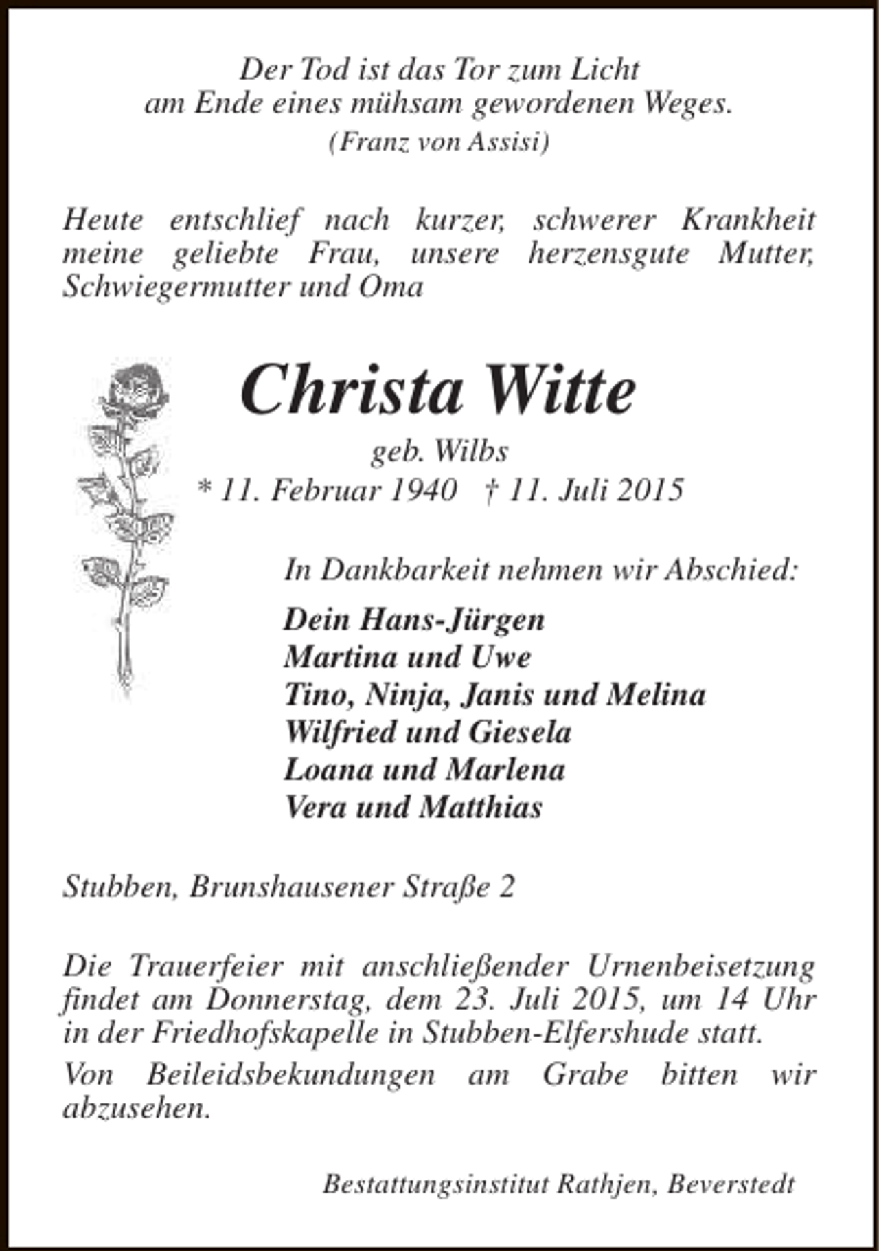 <p>Der Tod ist das Tor zum Licht<br />am Ende eines mühsam gewordenen Weges.<br />(Franz von Assisi)</p><p>Heute entschlief nach kurzer, schwerer Krankheit<br />meine geliebte Frau, unsere herzensgute Mutter,<br />Schwiegermutter und Oma</p><p>Christa Witte</p><p>geb. Wilbs<br />* 11. Februar 1940 † 11. Juli 2015<br />In Dankbarkeit nehmen wir Abschied:<br />Dein Hans-Jürgen<br />Martina und Uwe<br />Tino, Ninja, Janis und Melina<br />Wilfried und Giesela<br />Loana und Marlena<br />Vera und Matthias<br />Stubben, Brunshausener Straße 2<br />Die Trauerfeier mit anschließender Urnenbeisetzung<br />findet am Donnerstag, dem 23. Juli 2015, um 14 Uhr<br />in der Friedhofskapelle in Stubben-Elfershude statt.<br />Von Beileidsbekundungen am Grabe bitten wir<br />abzusehen.<br />Bestattungsinstitut Rathjen, Beverstedt</p>