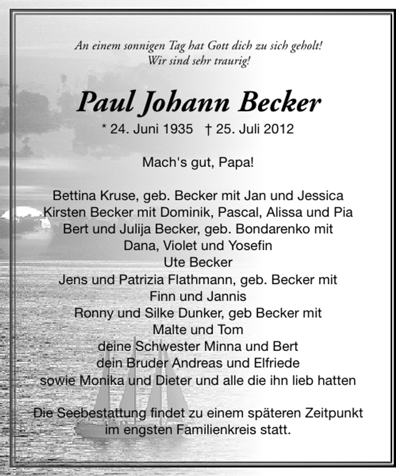 <p>An einem sonnigen Tag hat Gott dich zu sich geholt!<br />Wir sind sehr traurig!</p>
<p>Paul Johann Becker<br />* 24. Juni 1935</p>
<p>† 25. Juli 2012<br />Mach's gut, Papa!<br />Bettina Kruse, geb. Becker mit Jan und Jessica<br />Kirsten Becker mit Dominik, Pascal, Alissa und Pia<br />Bert und Julija Becker, geb. Bondarenko mit<br />Dana, Violet und Yosefin<br />Ute Becker<br />Jens und Patrizia Flathmann, geb. Becker mit<br />Finn und Jannis<br />Ronny und Silke Dunker, geb Becker mit<br />Malte und Tom<br />deine Schwester Minna und Bert<br />dein Bruder Andreas und Elfriede<br />sowie Monika und Dieter und alle die ihn lieb hatten<br />Die Seebestattung findet zu einem späteren Zeitpunkt<br />im engsten Familienkreis statt.</p>