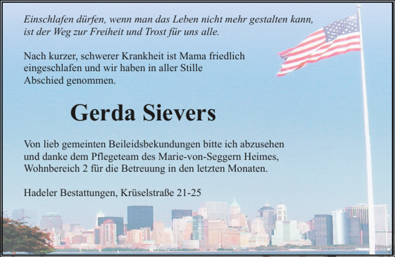 <p>Einschlafen dürfen, wenn man das Leben nicht mehr gestalten kann,<br />ist der Weg zur Freiheit und Trost für uns alle.<br />Nach kurzer, schwerer Krankheit ist Mama friedlich<br />eingeschlafen und wir haben in aller Stille<br />Abschied genommen.</p><p>Gerda Sievers<br />Von lieb gemeinten Beileidsbekundungen bitte ich abzusehen<br />und danke dem Pflegeteam des Marie-von-Seggern Heimes,<br />Wohnbereich 2 für die Betreuung in den letzten Monaten.<br />Hadeler Bestattungen, Krüselstraße 21-25</p>