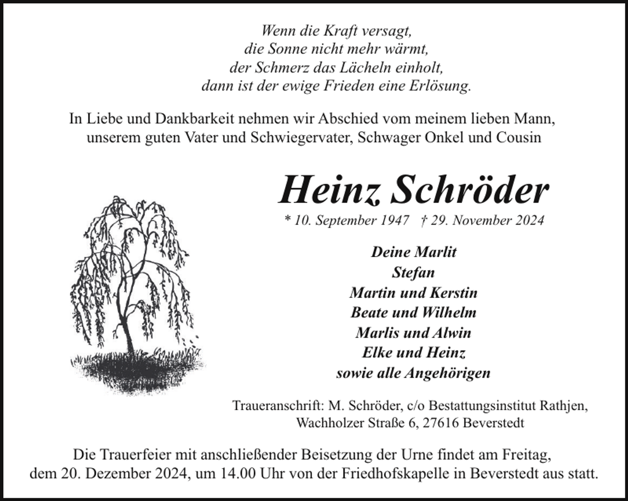 <p>Wenn die Kraft versagt,<br />die Sonne nicht mehr wärmt,<br />der Schmerz das Lächeln einholt,<br />dann ist der ewige Frieden eine Erlösung.<br />In Liebe und Dankbarkeit nehmen wir Abschied vom meinem lieben Mann,<br />unserem guten Vater und Schwiegervater, Schwager Onkel und Cousin</p><p>Heinz Schröder<br />* 10. September 1947 † 29. November 2024</p><p>Deine Marlit<br />Stefan<br />Martin und Kerstin<br />Beate und Wilhelm<br />Marlis und Alwin<br />Elke und Heinz<br />sowie alle Angehörigen<br />Traueranschrift: M. Schröder, c/o Bestattungsinstitut Rathjen,<br />Wachholzer Straße 6, 27616 Beverstedt</p><p>Die Trauerfeier mit anschließender Beisetzung der Urne findet am Freitag,<br />dem 20. Dezember 2024, um 14.00 Uhr von der Friedhofskapelle in Beverstedt aus statt.</p>