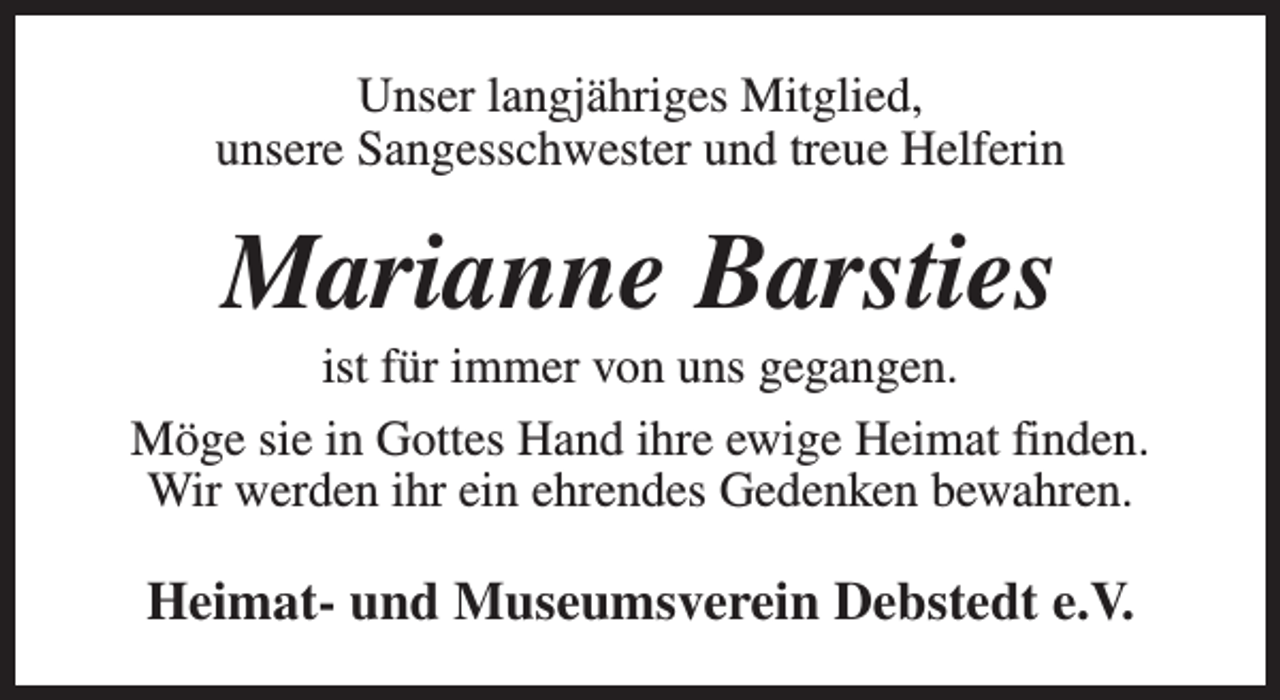 <p>Unser langjähriges Mitglied,<br />unsere Sangesschwester und treue Helferin</p><p>Marianne Barsties</p><p>ist für immer von uns gegangen.<br />Möge sie in Gottes Hand ihre ewige Heimat finden.<br />Wir werden ihr ein ehrendes Gedenken bewahren.</p><p>Heimat- und Museumsverein Debstedt e.V.</p>