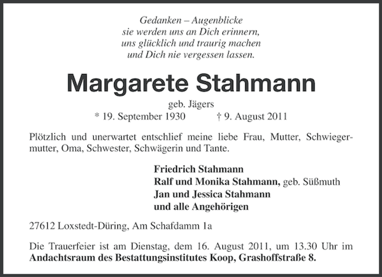 <p>Gedanken – Augenblicke<br />sie werden uns an Dich erinnern,<br />uns glücklich und traurig machen<br />und Dich nie vergessen lassen.</p><p>Margarete Stahmann<br />geb. Jägers<br />* 19. September 1930<br />† 9. August 2011<br />Plötzlich und unerwartet entschlief meine liebe Frau, Mutter, Schwiegermutter, Oma, Schwester, Schwägerin und Tante.<br />Friedrich Stahmann<br />Ralf und Monika Stahmann, geb. Süßmuth<br />Jan und Jessica Stahmann<br />und alle Angehörigen<br />27612 Loxstedt-Düring, Am Schafdamm 1a<br />Die Trauerfeier ist am Dienstag, dem 16. August 2011, um 13.30 Uhr im<br />Andachtsraum des Bestattungsinstitutes Koop, Grashoffstraße 8.</p>