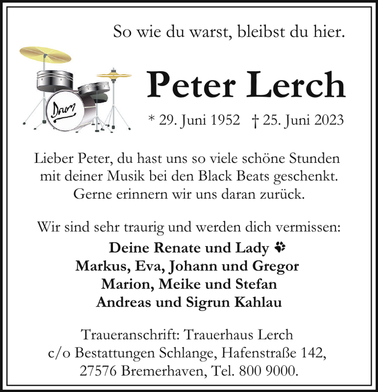<p>So wie du warst, bleibst du hier.</p><p>Peter Lerch<br />* 29. Juni 1952 † 25. Juni 2023</p><p>Lieber Peter, du hast uns so viele schöne Stunden<br />mit deiner Musik bei den Black Beats geschenkt.<br />Gerne erinnern wir uns daran zurück.<br />Wir sind sehr traurig und werden dich vermissen:<br />Deine Renate und Lady<br />Markus, Eva, Johann und Gregor<br />Marion, Meike und Stefan<br />Andreas und Sigrun Kahlau<br />Traueranschrift: Trauerhaus Lerch<br />c/o Bestattungen Schlange, Hafenstraße 142,<br />27576 Bremerhaven, Tel. 800 9000.</p>