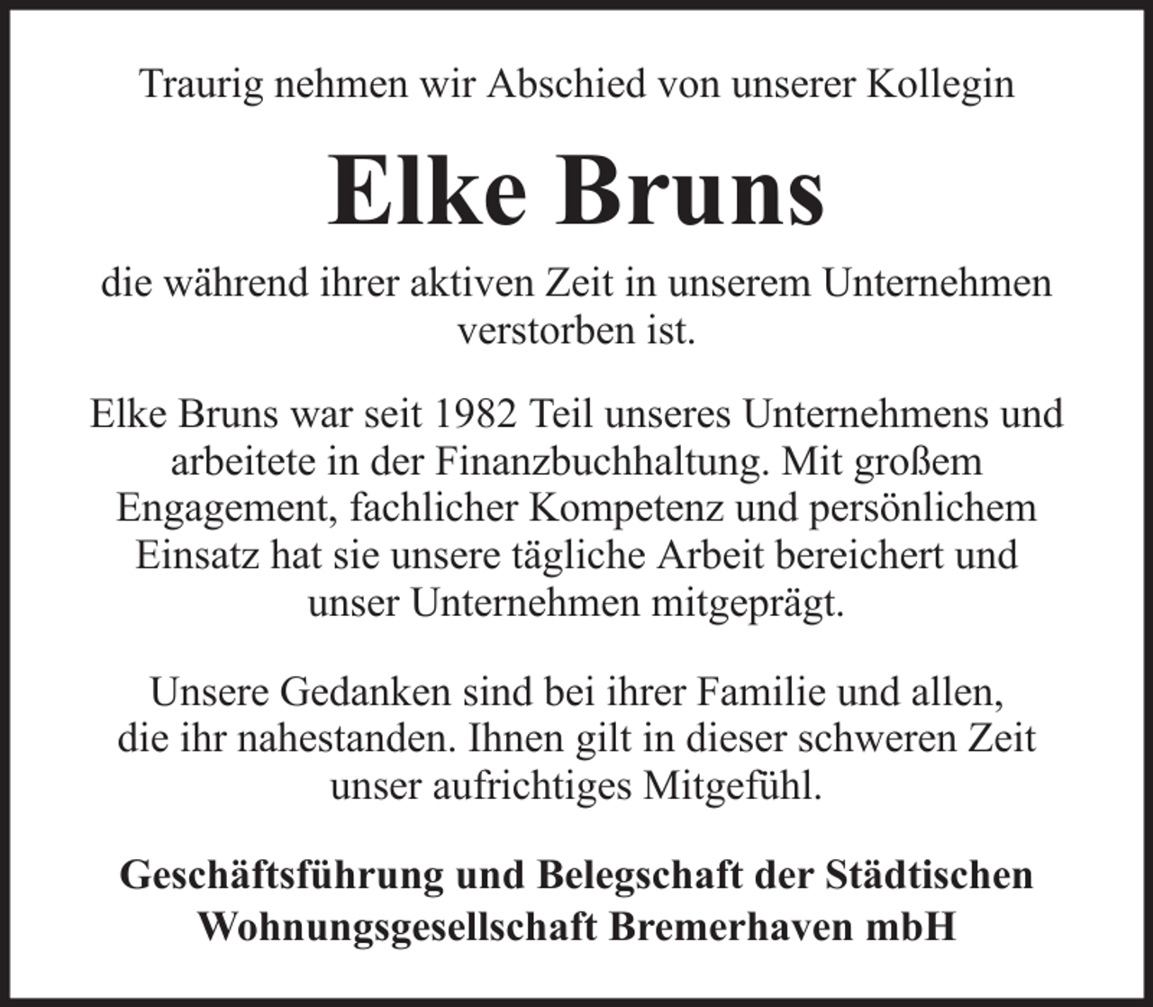<p>Traurig nehmen wir Abschied von unserer Kollegin</p><p>Elke Bruns<br />die während ihrer aktiven Zeit in unserem Unternehmen<br />verstorben ist.<br />Elke Bruns war seit 1982 Teil unseres Unternehmens und<br />arbeitete in der Finanzbuchhaltung. Mit großem<br />Engagement, fachlicher Kompetenz und persönlichem<br />Einsatz hat sie unsere tägliche Arbeit bereichert und<br />unser Unternehmen mitgeprägt.<br />Unsere Gedanken sind bei ihrer Familie und allen,<br />die ihr nahestanden. Ihnen gilt in dieser schweren Zeit<br />unser aufrichtiges Mitgefühl.<br />Geschäftsführung und Belegschaft der Städtischen<br />Wohnungsgesellschaft Bremerhaven mbH</p>