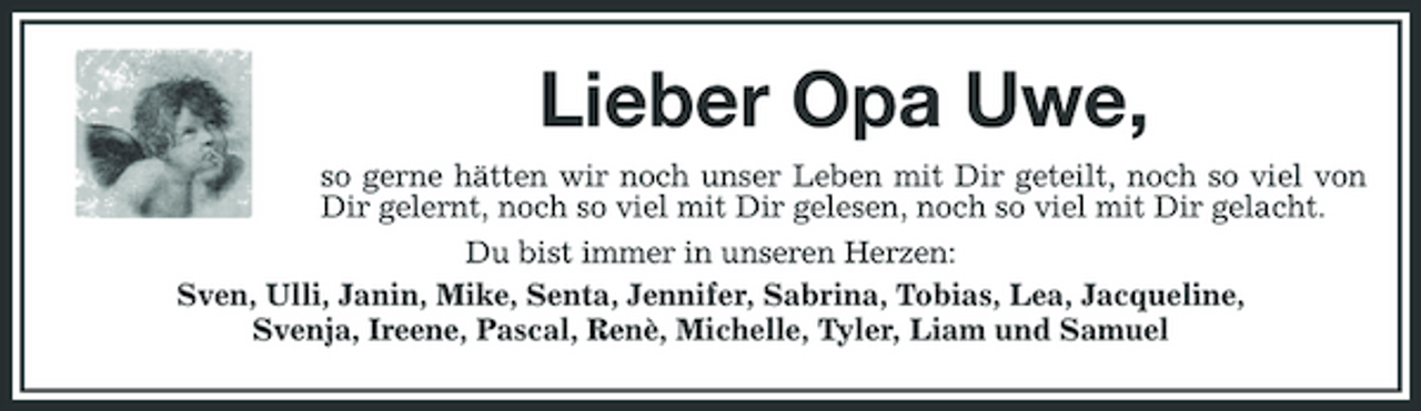 <p>Lieber Opa Uwe,<br />so gerne hätten wir noch unser Leben mit Dir geteilt, noch so viel von Dir gelernt, noch so viel mit Dir gelesen, noch so viel mit Dir gelacht. Du bist immer in unseren Herzen: Sven, Ulli, Janin, Mike, Senta, Jennifer, Sabrina, Tobias, Lea, Jacqueline, Svenja, Ireene, Pascal, Renè, Michelle, Tyler, Liam und Samuel</p>