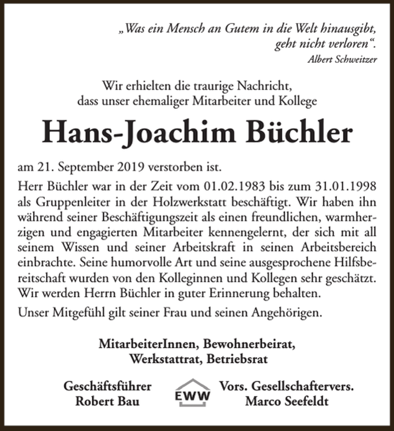 <p>„Was ein Mensch an Gutem in die Welt hinausgibt,<br />geht nicht verloren“.<br />Albert Schweitzer</p><p>Wir erhielten die traurige Nachricht,<br />dass unser ehemaliger Mitarbeiter und Kollege</p><p>Hans-Joachim Büchler<br />am 21. September 2019 verstorben ist.<br />Herr Büchler war in der Zeit vom 01.02.1983 bis zum 31.01.1998<br />als Gruppenleiter in der Holzwerkstatt beschäftigt. Wir haben ihn<br />während seiner Beschäftigungszeit als einen freundlichen, warmherzigen und engagierten Mitarbeiter kennengelernt, der sich mit all<br />seinem Wissen und seiner Arbeitskraft in seinen Arbeitsbereich<br />einbrachte. Seine humorvolle Art und seine ausgesprochene Hilfsbereitschaft wurden von den Kolleginnen und Kollegen sehr geschätzt.<br />Wir werden Herrn Büchler in guter Erinnerung behalten.<br />Unser Mitgefühl gilt seiner Frau und seinen Angehörigen.<br />MitarbeiterInnen, Bewohnerbeirat,<br />Werkstattrat, Betriebsrat<br />Geschäftsführer<br />Robert Bau</p><p>Vors. Gesellschaftervers.<br />Marco Seefeldt</p>