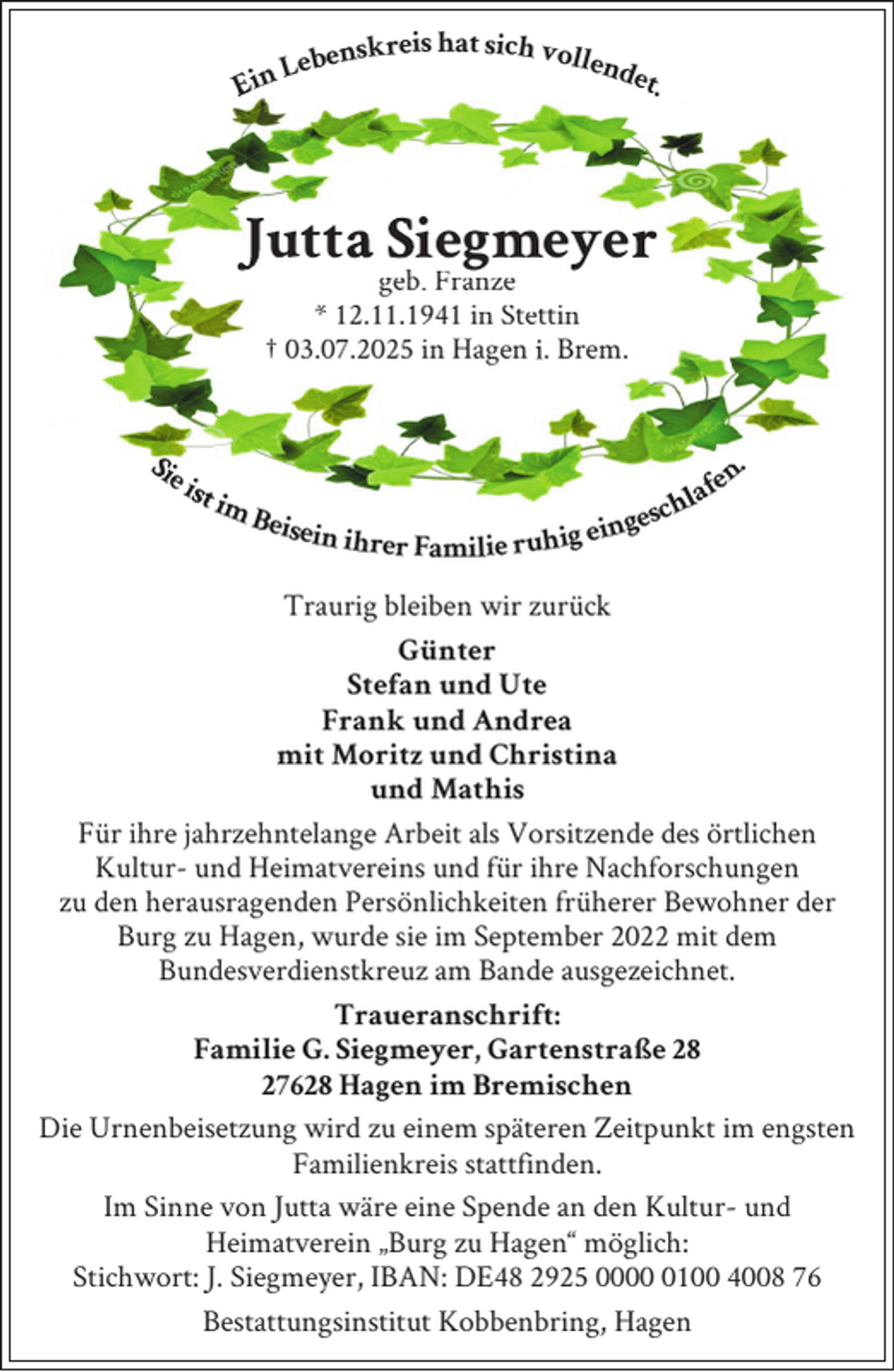 <p>Ein Lebenskreis hat sich vollendet.<br /></p>
<p>Jutta Siegmeyer<br />geb. Franze<br />* 12.11.1941 in Stettin<br />† 03.07.2025 in Hagen i. Bremischen</p>
<p><span>Sie ist im Beisein ihrer Familie ruhig eingeschlafen.</span><br /></p>
<p>Traurig bleiben wir zurück<br />Günter<br />Stefan und Ute<br />Frank und Andrea<br />mit Moritz und Christina<br />und Mathis<br />Für ihre jahrzehntelange Arbeit als Vorsitzende des örtlichen<br />Kultur- und Heimatvereins und für ihre Nachforschungen<br />zu den herausragenden Persönlichkeiten früherer Bewohner der<br />Burg zu Hagen, wurde sie im September 2022 mit dem<br />Bundesverdienstkreuz am Bande ausgezeichnet.<br />Traueranschrift:<br />Familie G. Siegmeyer, Gartenstraße 28<br />27628 Hagen im Bremischen<br />Die Urnenbeisetzung wird zu einem späteren Zeitpunkt im engsten<br />Familienkreis stattfinden.<br />Im Sinne von Jutta wäre eine Spende an den Kultur- und<br />Heimatverein „Burg zu Hagen“ möglich:<br />Stichwort: J. Siegmeyer, IBAN: DE48 2925 000100 4008 76<br />Bestattungsinstitut Kobbenbring, Hagen</p>