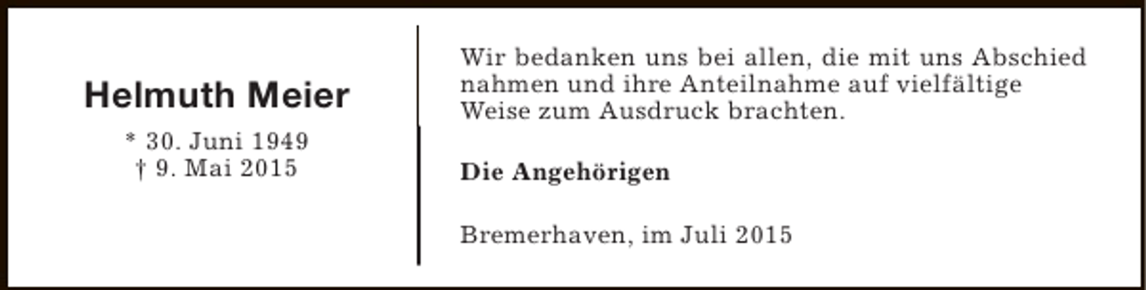 <p>Helmuth Meier<br />* 30. Juni 1949<br />† 9. Mai 2015</p><p>Wir bedanken uns bei allen, die mit uns Abschied<br />nahmen und ihre Anteilnahme auf vielfältige<br />Weise zum Ausdruck brachten.<br />Die Angehörigen<br />Bremerhaven, im Juli 2015</p>