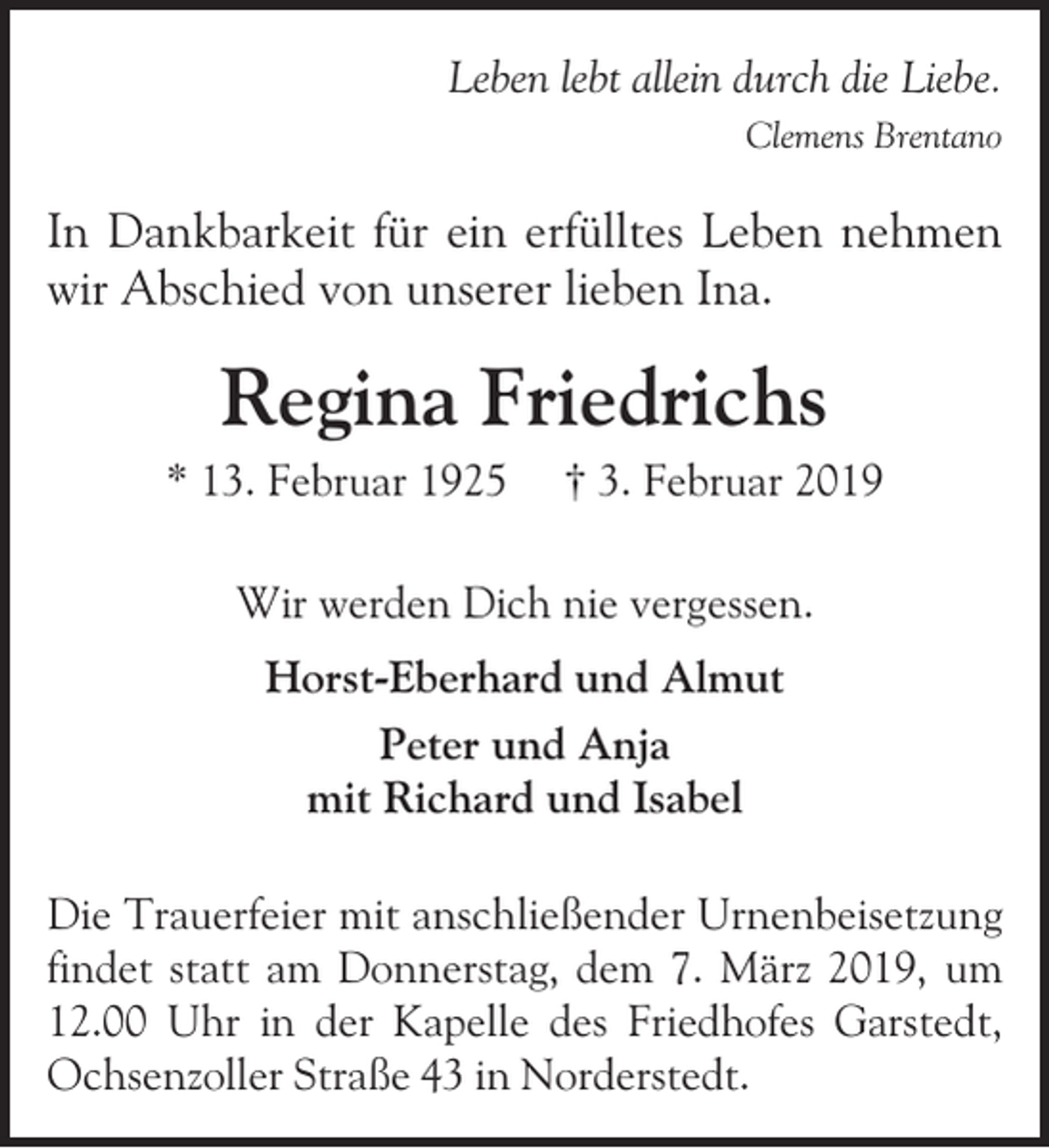 <p>Leben lebt allein durch die Liebe.<br />Clemens Brentano</p><p>In Dankbarkeit für ein erfülltes Leben nehmen<br />wir Abschied von unserer lieben Ina.</p><p>Regina Friedrichs<br />* 13. Februar 1925</p><p>† 3. Februar 2019</p><p>Wir werden Dich nie vergessen.<br />Horst-Eberhard und Almut<br />Peter und Anja<br />mit Richard und Isabel<br />Die Trauerfeier mit anschließender Urnenbeisetzung<br />findet statt am Donnerstag, dem 7. März 2019, um<br />12.00 Uhr in der Kapelle des Friedhofes Garstedt,<br />Ochsenzoller Straße 43 in Norderstedt.</p>
