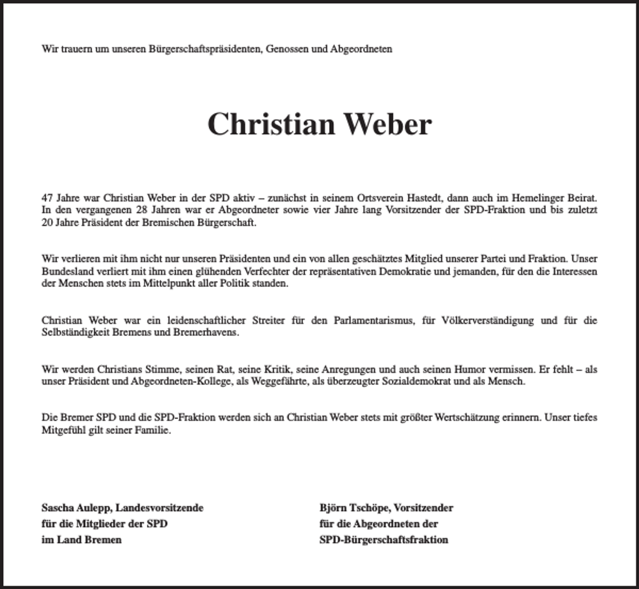 <p>Wir trauern um unseren Bürgerschaftspräsidenten, Genossen und Abgeordneten</p><p>Christian Weber<br />47 Jahre war Christian Weber in der SPD aktiv – zunächst in seinem Ortsverein Hastedt, dann auch im Hemelinger Beirat.<br />In den vergangenen 28 Jahren war er Abgeordneter sowie vier Jahre lang Vorsitzender der SPD-Fraktion und bis zuletzt<br />20 Jahre Präsident der Bremischen Bürgerschaft.<br />Wir verlieren mit ihm nicht nur unseren Präsidenten und ein von allen geschätztes Mitglied unserer Partei und Fraktion. Unser<br />Bundesland verliert mit ihm einen glühenden Verfechter der repräsentativen Demokratie und jemanden, für den die Interessen<br />der Menschen stets im Mittelpunkt aller Politik standen.<br />Christian Weber war ein leidenschaftlicher Streiter für den Parlamentarismus, für Völkerverständigung und für die<br />Selbständigkeit Bremens und Bremerhavens.<br />Wir werden Christians Stimme, seinen Rat, seine Kritik, seine Anregungen und auch seinen Humor vermissen. Er fehlt – als<br />unser Präsident und Abgeordneten-Kollege, als Weggefährte, als überzeugter Sozialdemokrat und als Mensch.<br />Die Bremer SPD und die SPD-Fraktion werden sich an Christian Weber stets mit größter Wertschätzung erinnern. Unser tiefes<br />Mitgefühl gilt seiner Familie.</p><p>Sascha Aulepp, Landesvorsitzende<br />für die Mitglieder der SPD<br />im Land Bremen</p><p>Björn Tschöpe, Vorsitzender<br />für die Abgeordneten der<br />SPD-Bürgerschaftsfraktion</p>