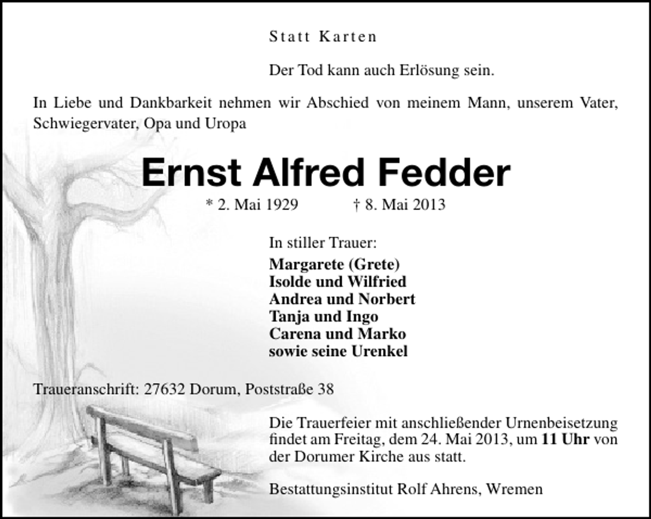 <p>Statt Karten<br />Der Tod kann auch Erlösung sein.<br />In Liebe und Dankbarkeit nehmen wir Abschied von meinem Mann, unserem Vater,<br />Schwiegervater, Opa und Uropa</p><p>Ernst Alfred Fedder<br />* 2. Mai 1929</p><p>† 8. Mai 2013</p><p>In stiller Trauer:<br />Margarete (Grete)<br />Isolde und Wilfried<br />Andrea und Norbert<br />Tanja und Ingo<br />Carena und Marko<br />sowie seine Urenkel<br />Traueranschrift: 27632 Dorum, Poststraße 38<br />Die Trauerfeier mit anschließender Urnenbeisetzung<br />ﬁndet am Freitag, dem 24. Mai 2013, um 11 Uhr von<br />der Dorumer Kirche aus statt.<br />Bestattungsinstitut Rolf Ahrens, Wremen</p>