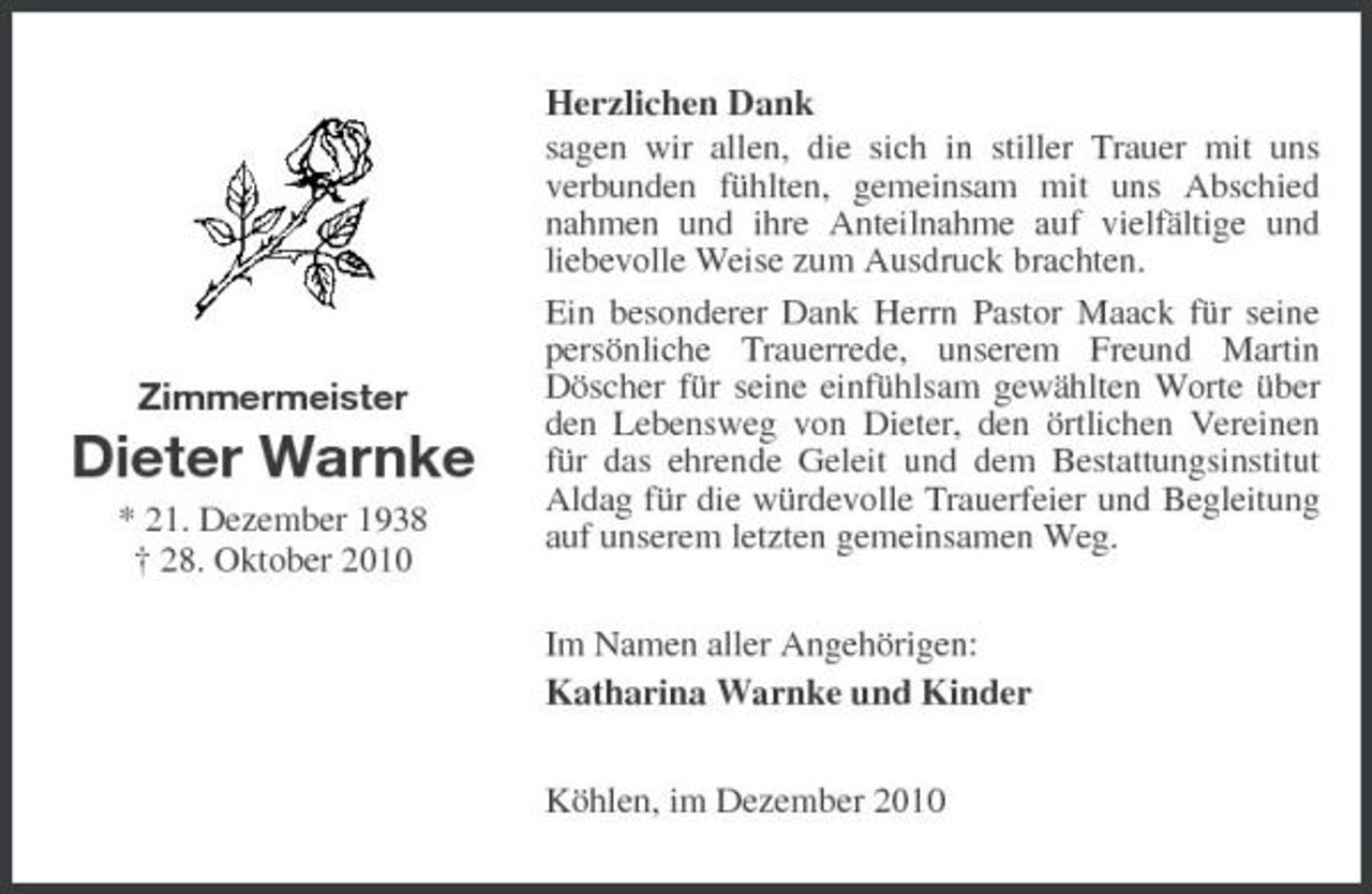 <p>Zimmermeister</p><p>Dieter Warnke<br />* 21. Dezember 1938 † 28. Oktober 2010</p><p>Herzlichen Dank sagen wir allen, die sich in stiller Trauer mit uns verbunden fühlten, gemeinsam mit uns Abschied nahmen und ihre Anteilnahme auf vielfältige und liebevolle Weise zum Ausdruck brachten. Ein besonderer Dank Herrn Pastor Maack für seine persönliche Trauerrede, unserem Freund Martin Döscher für seine einfühlsam gewählten Worte über den Lebensweg von Dieter, den örtlichen Vereinen für das ehrende Geleit und dem Bestattungsinstitut Aldag für die würdevolle Trauerfeier und Begleitung auf unserem letzten gemeinsamen Weg.<br />Im Namen aller Angehörigen: Katharina Warnke und Kinder Köhlen, im Dezember 2010</p>