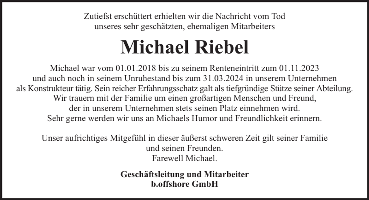 <p>Zutiefst erschüttert erhielten wir die Nachricht vom Tod<br />unseres sehr geschätzten, ehemaligen Mitarbeiters</p><p>Michael Riebel<br />Michael war vom 01.01.2018 bis zu seinem Renteneintritt zum 01.11.2023<br />und auch noch in seinem Unruhestand bis zum 31.03.2024 in unserem Unternehmen<br />als Konstrukteur tätig. Sein reicher Erfahrungsschatz galt als tiefgründige Stütze seiner Abteilung.<br />Wir trauern mit der Familie um einen großartigen Menschen und Freund,<br />der in unserem Unternehmen stets seinen Platz einnehmen wird.<br />Sehr gerne werden wir uns an Michaels Humor und Freundlichkeit erinnern.<br />Unser aufrichtiges Mitgefühl in dieser äußerst schweren Zeit gilt seiner Familie<br />und seinen Freunden.<br />Farewell Michael.<br />Geschäftsleitung und Mitarbeiter<br />b.offshore GmbH</p>