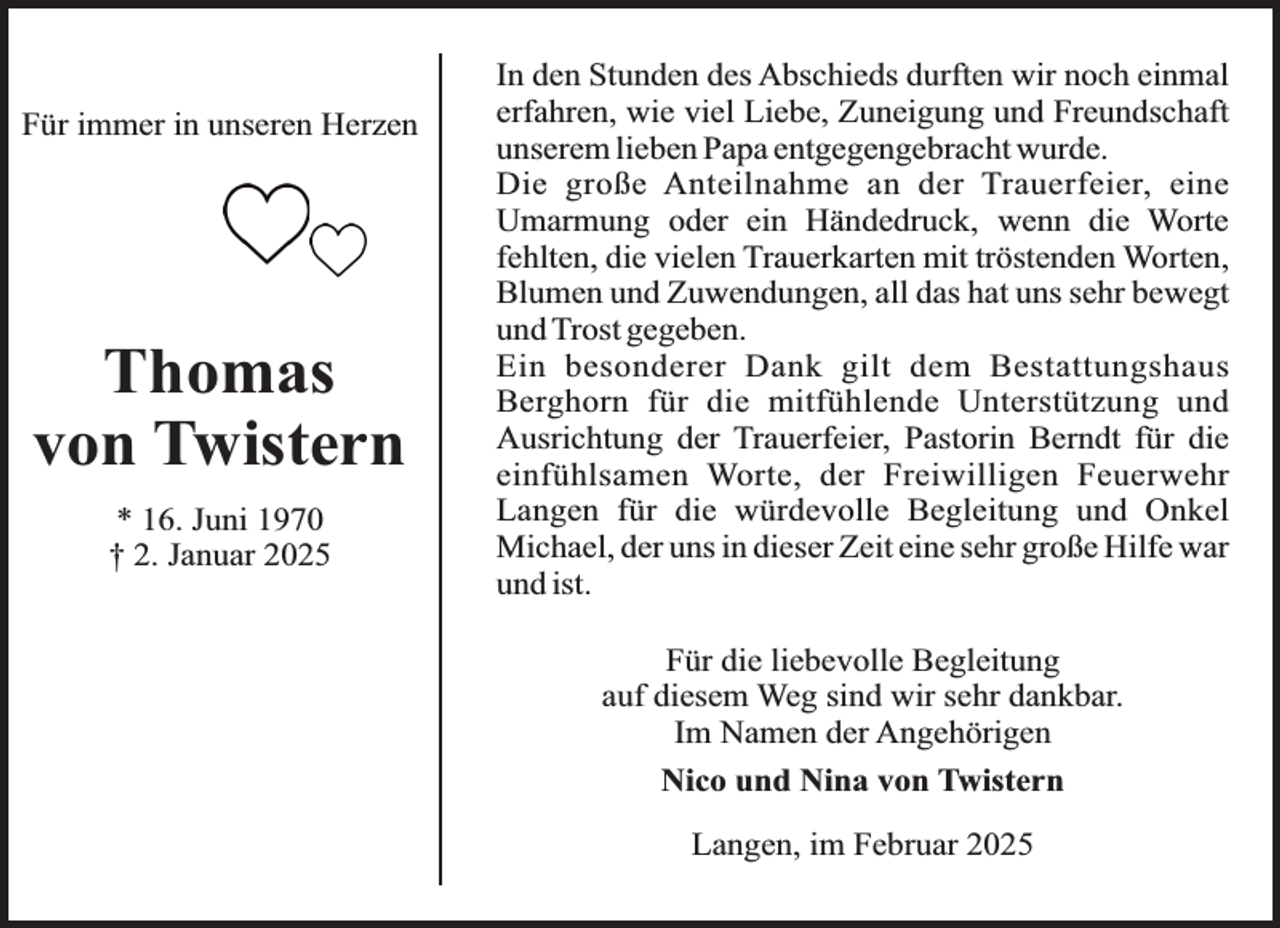 <p>Für immer in unseren Herzen</p><p>Thomas<br />von Twistern<br />* 16. Juni 1970<br />† 2. Januar 2025</p><p>In den Stunden des Abschieds durften wir noch einmal<br />erfahren, wie viel Liebe, Zuneigung und Freundschaft<br />unserem lieben Papa entgegengebracht wurde.<br />Die große Anteilnahme an der Trauerfeier, eine<br />Umarmung oder ein Händedruck, wenn die Worte<br />fehlten, die vielen Trauerkarten mit tröstenden Worten,<br />Blumen und Zuwendungen, all das hat uns sehr bewegt<br />und Trost gegeben.<br />Ein besonderer Dank gilt dem Bestattungshaus<br />Berghorn für die mitfühlende Unterstützung und<br />Ausrichtung der Trauerfeier, Pastorin Berndt für die<br />einfühlsamen Worte, der Freiwilligen Feuerwehr<br />Langen für die würdevolle Begleitung und Onkel<br />Michael, der uns in dieser Zeit eine sehr große Hilfe war<br />und ist.<br />Für die liebevolle Begleitung<br />auf diesem Weg sind wir sehr dankbar.<br />Im Namen der Angehörigen<br />Nico und Nina von Twistern<br />Langen, im Februar 2025</p>