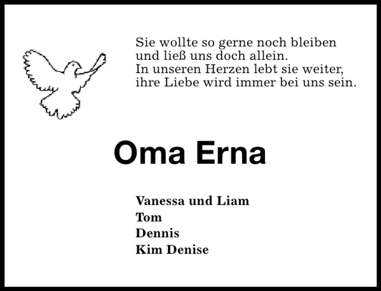 <p>Sie wollte so gerne noch bleiben<br />und ließ uns doch allein.<br />In unseren Herzen lebt sie weiter,<br />ihre Liebe wird immer bei uns sein.</p><p>Oma Erna<br />Vanessa und Liam<br />Tom<br />Dennis<br />Kim Denise</p>