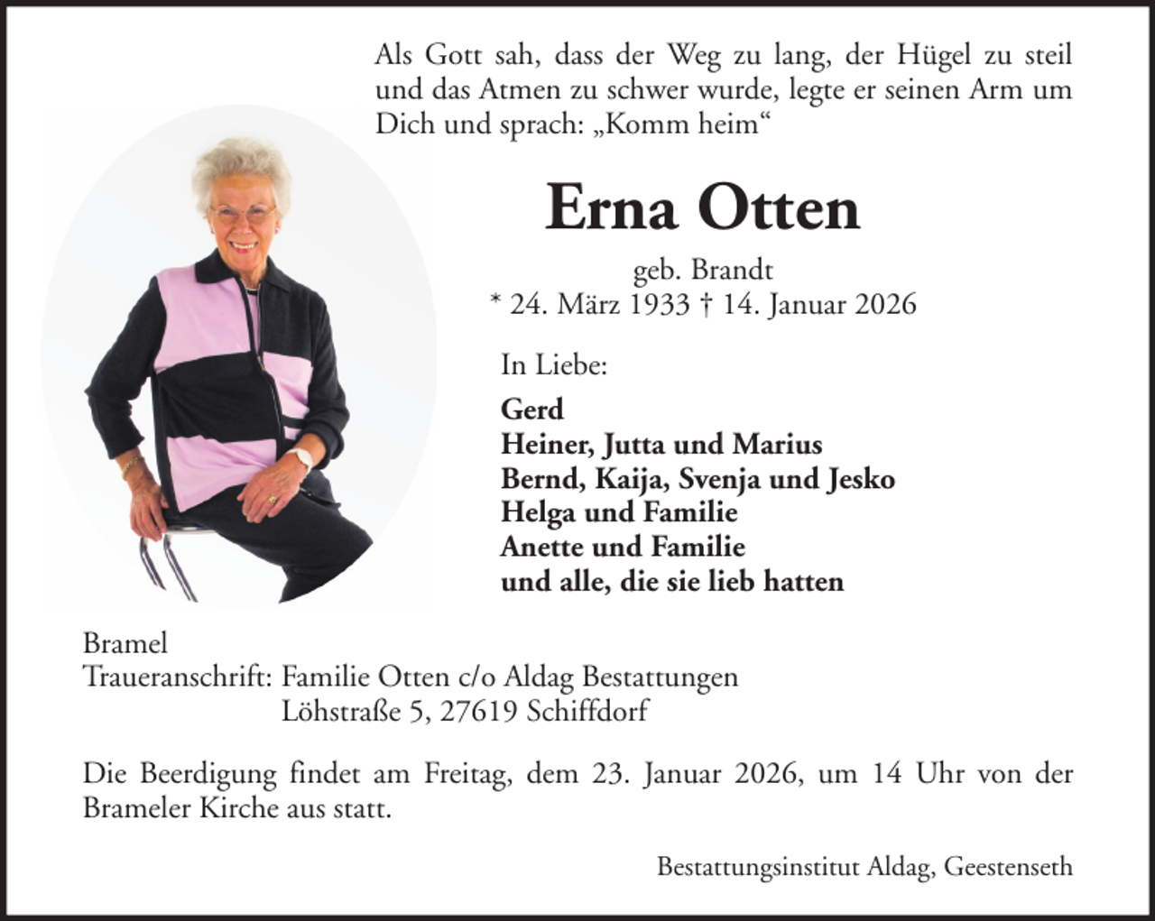 <p>Als Gott sah, dass der Weg zu lang, der Hügel zu steil<br />und das Atmen zu schwer wurde, legte er seinen Arm um<br />Dich und sprach: „Komm heim“</p><p>Erna Otten<br />geb. Brandt<br />* 24. März 1933 † 14. Januar 2026<br />In Liebe:<br />Gerd<br />Heiner, Jutta und Marius<br />Bernd, Kaija, Svenja und Jesko<br />Helga und Familie<br />Anette und Familie<br />und alle, die sie lieb hatten<br />Bramel<br />Traueranschrift: Familie Otten c/o Aldag Bestattungen<br />Löhstraße 5, 27619 Schiffdorf<br />Die Beerdigung findet am Freitag, dem 23. Januar 2026, um 14 Uhr von der<br />Brameler Kirche aus statt.<br />Bestattungsinstitut Aldag, Geestenseth</p>