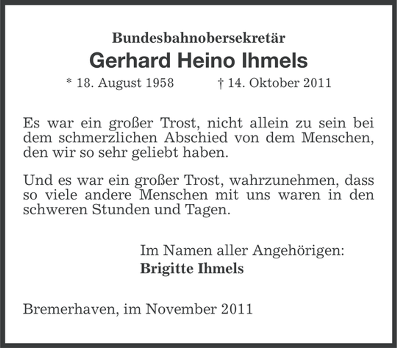 <p>Bundesbahnobersekretär</p><p>Gerhard Heino Ihmels<br />* 18. August 1958</p><p>† 14. Oktober 2011</p><p>Es war ein großer Trost, nicht allein zu sein bei<br />dem schmerzlichen Abschied von dem Menschen,<br />den wir so sehr geliebt haben.<br />Und es war ein großer Trost, wahrzunehmen, dass<br />so viele andere Menschen mit uns waren in den<br />schweren Stunden und Tagen.<br />Im Namen aller Angehörigen:<br />Brigitte Ihmels<br />Bremerhaven, im November 2011</p>