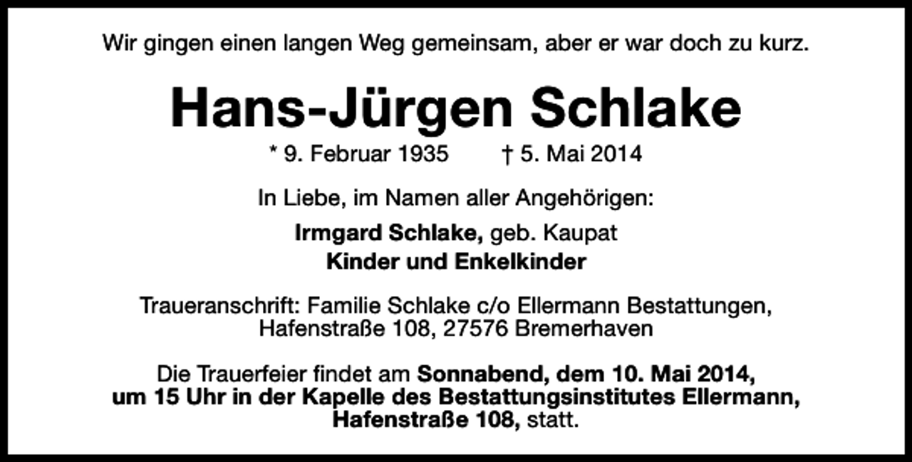 <p>Wir gingen einen langen Weg gemeinsam, aber er war doch zu kurz.</p><p>Hans-Jürgen Schlake<br />* 9. Februar 1935</p><p>† 5. Mai 2014</p><p>In Liebe, im Namen aller Angehörigen:<br />Irmgard Schlake, geb. Kaupat<br />Kinder und Enkelkinder<br />Traueranschrift: Familie Schlake c/o Ellermann Bestattungen,<br />Hafenstraße 108, 27576 Bremerhaven<br />Die Trauerfeier findet am Sonnabend, dem 10. Mai 2014,<br />um 15 Uhr in der Kapelle des Bestattungsinstitutes Ellermann,<br />Hafenstraße 108, statt.</p>