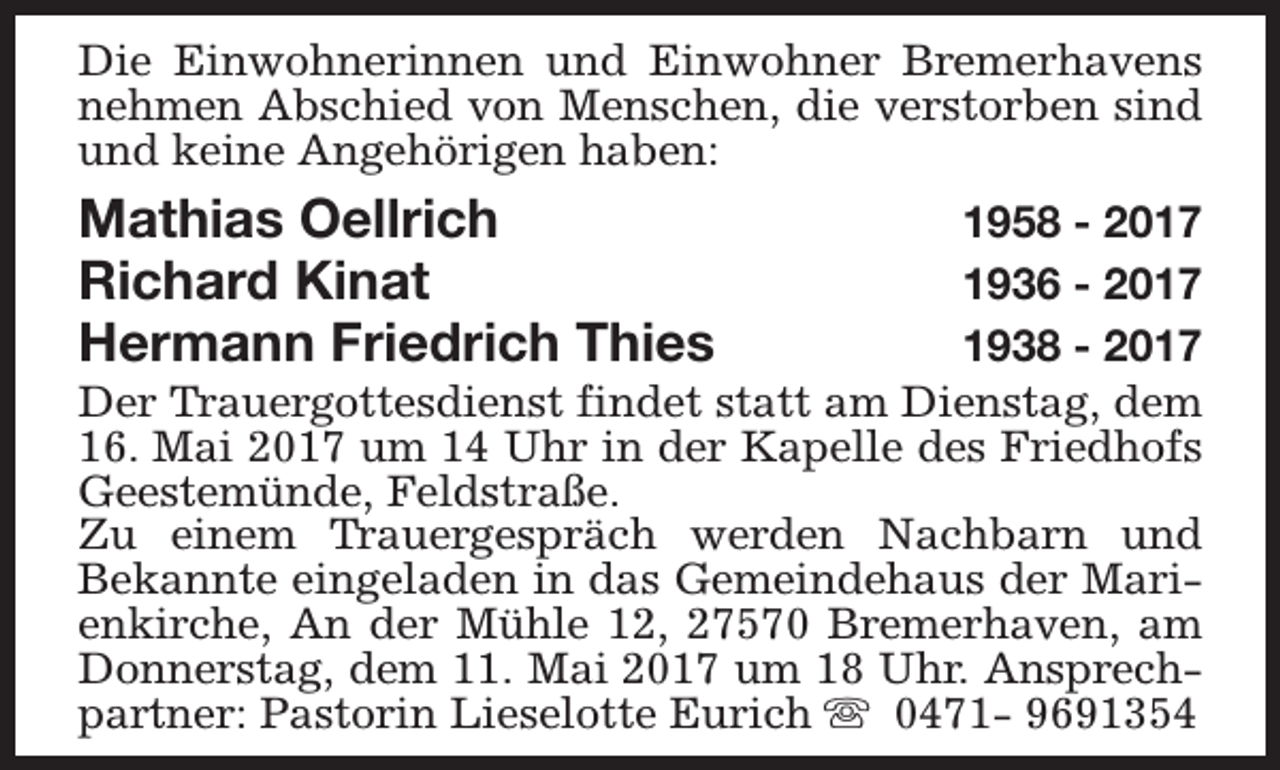 <p>Die Einwohnerinnen und Einwohner Bremerhavens<br />nehmen Abschied von Menschen, die verstorben sind<br />und keine Angehörigen haben:</p><p>Mathias Oellrich<br />Richard Kinat<br />Hermann Friedrich Thies</p><p>1958 - 2017<br />1936 - 2017<br />1938 - 2017<br />Der Trauergottesdienst findet statt am Dienstag, dem<br />16. Mai 2017 um 14 Uhr in der Kapelle des Friedhofs<br />Geestemünde, Feldstraße.<br />Zu einem Trauergespräch werden Nachbarn und<br />Bekannte eingeladen in das Gemeindehaus der Marienkirche, An der Mühle 12, 27570 Bremerhaven, am<br />Donnerstag, dem 11. Mai 2017 um 18 Uhr. Ansprechpartner: Pastorin Lieselotte Eurich s 0471- 9691354</p>