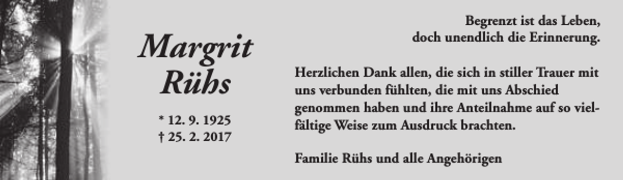 <p>Margrit<br />Rühs<br />* 12. 9. 1925<br />† 25. 2. 2017</p><p>Begrenzt ist das Leben,<br />doch unendlich die Erinnerung.<br />Herzlichen Dank allen, die sich in stiller Trauer mit<br />uns verbunden fühlten, die mit uns Abschied<br />genommen haben und ihre Anteilnahme auf so vielfältige Weise zum Ausdruck brachten.<br />Familie Rühs und alle Angehörigen</p>