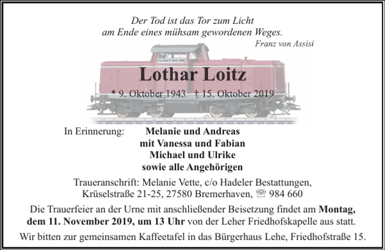 <p>Der Tod ist das Tor zum Licht<br />am Ende eines mühsam gewordenen Weges.</p><p>F<br />Franz<br />von Assis<br />A isi</p><p>Lothar Loitz</p><p>* 9. Oktober 1943 † 15. Oktober 2019<br />Melanie und Andreas<br />mit Vanessa und Fabian<br />Michael und Ulrike<br />sowie alle Angehörigen<br />Traueranschrift: Melanie Vette, c/o Hadeler Bestattungen,<br />Krüselstraße 21-25, 27580 Bremerhaven, ' 984 660<br />Die Trauerfeier an der Urne mit anschließender Beisetzung findet am Montag,<br />dem 11. November 2019, um 13 Uhr von der Leher Friedhofskapelle aus statt.<br />Wir bitten zur gemeinsamen Kaffeetafel in das Bürgerhaus Lehe, Friedhofstraße 15.<br />In Erinnerung:</p>